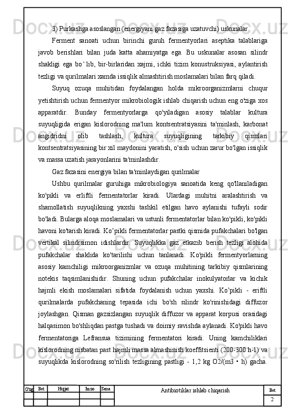 № Хужжат
Изм
2Bet
Antibiotiklar ishlab chiqarishSanaImzoBet
Hujjat
O'zg 3) Purkashga asoslangan (energiyani gaz fazasiga uzatuvchi) uskunalar.
Ferment   sanoati   uchun   birinchi   guruh   fermentyorlari   aseptika   talablariga
javob   berishlari   bilan   juda   katta   ahamiyatga   ega.   Bu   uskunalar   asosan   silindr
shakligi   ega   bo ʻ lib,   bir-birlaridan   xajmi,   ichki   tizim   konustruksiyasi,   aylantirish
tezligi va qurilmalari xamda issiqlik almashtirish moslamalari bilan farq qiladi.
Suyuq   ozuqa   muhitidan   foydalangan   holda   mikroorganizmlarni   chuqur
yetishtirish uchun fermentyor mikrobiologik ishlab chiqarish uchun eng o'ziga xos
apparatdir.   Bunday   fermentyorlarga   qo'yiladigan   asosiy   talablar   kultura
suyuqligida   erigan   kislorodning   ma'lum   kontsentratsiyasini   ta'minlash,   karbonat
angidridni   olib   tashlash,   kultura   suyuqligining   tarkibiy   qismlari
kontsentratsiyasining bir xil maydonini yaratish, o'sish uchun zarur bo'lgan issiqlik
va massa uzatish jarayonlarini ta'minlashdir. 
Gaz fazasini energiya bilan ta'minlaydigan qurilmalar
Ushbu   qurilmalar   guruhiga   mikrobiologiya   sanoatida   keng   qo'llaniladigan
ko'pikli   va   erliftli   fermentatorlar   kiradi.   Ulardagi   muhitni   aralashtirish   va
shamollatish   suyuqlikning   yaxshi   tashkil   etilgan   havo   aylanishi   tufayli   sodir
bo'ladi. Bularga aloqa moslamalari va ustunli fermentatorlar bilan ko'pikli, ko'pikli
havoni ko'tarish kiradi. Ko’pikli fermentatorlar pastki qismida pufakchalari bo'lgan
vertikal   silindrsimon   idishlardir.   Suyuqlikka   gaz   etkazib   berish   tezligi   alohida
pufakchalar   shaklida   ko'tarilishi   uchun   tanlanadi.   Ko'pikli   fermentyorlarning
asosiy   kamchiligi   mikroorganizmlar   va   ozuqa   muhitining   tarkibiy   qismlarining
notekis   taqsimlanishidir.   Shuning   uchun   pufakchalar   inokulyatorlar   va   kichik
hajmli   ekish   moslamalari   sifatida   foydalanish   uchun   yaxshi.   Ko’pikli   -   eriftli
qurilmalarda   pufakchaning   tepasida   ichi   bo'sh   silindr   ko'rinishidagi   diffuzor
joylashgan.   Qisman   gazsizlangan   suyuqlik   diffuzor   va   apparat   korpusi   orasidagi
halqasimon bo'shliqdan pastga tushadi va doimiy ravishda aylanadi. Ko'pikli havo
fermentatoriga   Lefransua   tizimining   fermentatori   kiradi.   Uning   kamchiliklari
kislorodning nisbatan past hajmli massa almashinish koeffitsienti (200-300 h-1) va
suyuqlikda   kislorodning   so'rilish   tezligining   pastligi   -   1,2   kg   O2/(m3   •   h)   gacha. 