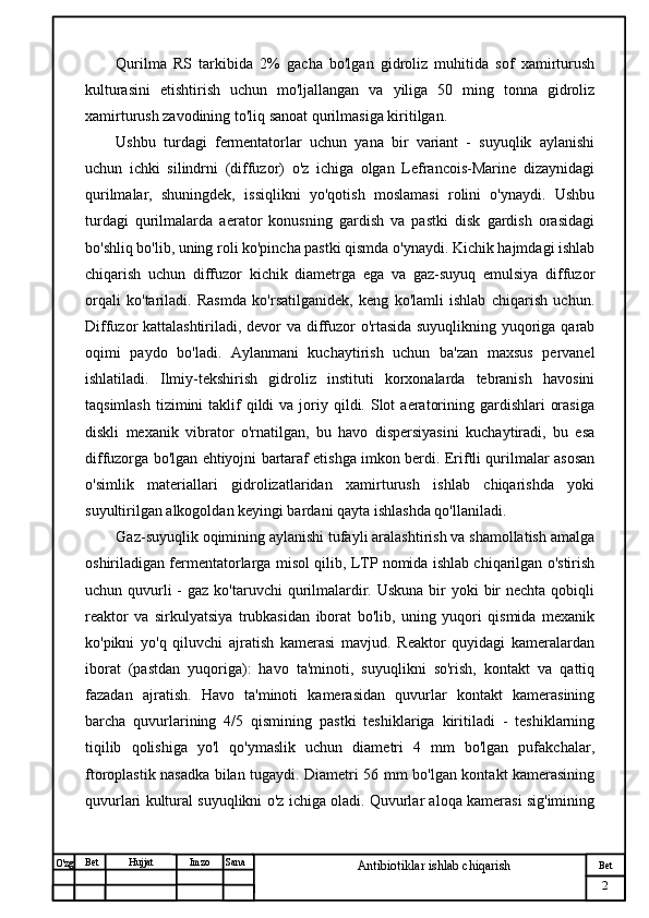 № Хужжат
Изм
2Bet
Antibiotiklar ishlab chiqarishSanaImzoBet
Hujjat
O'zg Qurilma   RS   tarkibida   2%   gacha   bo'lgan   gidroliz   muhitida   sof   xamirturush
kulturasini   etishtirish   uchun   mo'ljallangan   va   yiliga   50   ming   tonna   gidroliz
xamirturush zavodining to'liq sanoat qurilmasiga kiritilgan.
Ushbu   turdagi   fermentatorlar   uchun   yana   bir   variant   -   suyuqlik   aylanishi
uchun   ichki   silindrni   (diffuzor)   o'z   ichiga   olgan   Lefrancois-Marine   dizaynidagi
qurilmalar,   shuningdek,   issiqlikni   yo'qotish   moslamasi   rolini   o'ynaydi.   Ushbu
turdagi   qurilmalarda   aerator   konusning   gardish   va   pastki   disk   gardish   orasidagi
bo'shliq bo'lib, uning roli ko'pincha pastki qismda o'ynaydi. Kichik hajmdagi ishlab
chiqarish   uchun   diffuzor   kichik   diametrga   ega   va   gaz-suyuq   emulsiya   diffuzor
orqali   ko'tariladi.   Rasmda   ko'rsatilganidek,   keng   ko'lamli   ishlab   chiqarish   uchun.
Diffuzor kattalashtiriladi, devor va diffuzor o'rtasida suyuqlikning yuqoriga qarab
oqimi   paydo   bo'ladi.   Aylanmani   kuchaytirish   uchun   ba'zan   maxsus   pervanel
ishlatiladi.   Ilmiy-tekshirish   gidroliz   instituti   korxonalarda   tebranish   havosini
taqsimlash  tizimini  taklif  qildi   va joriy qildi.  Slot   aeratorining  gardishlari   orasiga
diskli   mexanik   vibrator   o'rnatilgan,   bu   havo   dispersiyasini   kuchaytiradi,   bu   esa
diffuzorga bo'lgan ehtiyojni bartaraf etishga imkon berdi. Eriftli qurilmalar asosan
o'simlik   materiallari   gidrolizatlaridan   xamirturush   ishlab   chiqarishda   yoki
suyultirilgan alkogoldan keyingi bardani qayta ishlashda qo'llaniladi.
Gaz-suyuqlik oqimining aylanishi tufayli aralashtirish va shamollatish amalga
oshiriladigan fermentatorlarga misol qilib, LTP nomida ishlab chiqarilgan o'stirish
uchun quvurli  -  gaz ko'taruvchi  qurilmalardir. Uskuna  bir  yoki  bir  nechta qobiqli
reaktor   va   sirkulyatsiya   trubkasidan   iborat   bo'lib,   uning   yuqori   qismida   mexanik
ko'pikni   yo'q   qiluvchi   ajratish   kamerasi   mavjud.   Reaktor   quyidagi   kameralardan
iborat   (pastdan   yuqoriga):   havo   ta'minoti,   suyuqlikni   so'rish,   kontakt   va   qattiq
fazadan   ajratish.   Havo   ta'minoti   kamerasidan   quvurlar   kontakt   kamerasining
barcha   quvurlarining   4/5   qismining   pastki   teshiklariga   kiritiladi   -   teshiklarning
tiqilib   qolishiga   yo'l   qo'ymaslik   uchun   diametri   4   mm   bo'lgan   pufakchalar,
ftoroplastik nasadka bilan tugaydi. Diametri 56 mm bo'lgan kontakt kamerasining
quvurlari kultural suyuqlikni o'z ichiga oladi. Quvurlar aloqa kamerasi sig'imining 