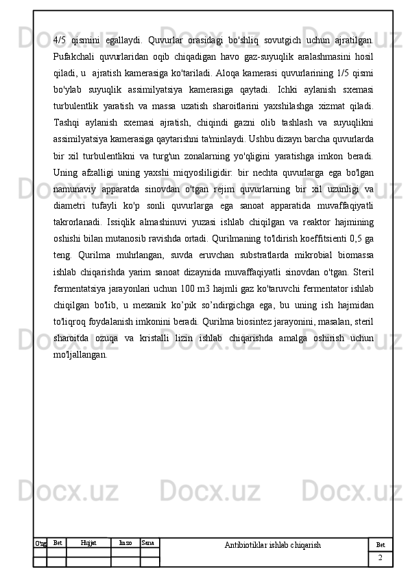 № Хужжат
Изм
2Bet
Antibiotiklar ishlab chiqarishSanaImzoBet
Hujjat
O'zg 4/5   qismini   egallaydi.   Quvurlar   orasidagi   bo'shliq   sovutgich   uchun   ajratilgan.
Pufakchali   quvurlaridan   oqib   chiqadigan   havo   gaz-suyuqlik   aralashmasini   hosil
qiladi,  u     ajratish   kamerasiga   ko'tariladi.  Aloqa   kamerasi   quvurlarining  1/5   qismi
bo'ylab   suyuqlik   assimilyatsiya   kamerasiga   qaytadi.   Ichki   aylanish   sxemasi
turbulentlik   yaratish   va   massa   uzatish   sharoitlarini   yaxshilashga   xizmat   qiladi.
Tashqi   aylanish   sxemasi   ajratish,   chiqindi   gazni   olib   tashlash   va   suyuqlikni
assimilyatsiya kamerasiga qaytarishni ta'minlaydi. Ushbu dizayn barcha quvurlarda
bir   xil   turbulentlikni   va   turg'un   zonalarning   yo'qligini   yaratishga   imkon   beradi.
Uning   afzalligi   uning   yaxshi   miqyosliligidir:   bir   nechta   quvurlarga   ega   bo'lgan
namunaviy   apparatda   sinovdan   o'tgan   rejim   quvurlarning   bir   xil   uzunligi   va
diametri   tufayli   ko'p   sonli   quvurlarga   ega   sanoat   apparatida   muvaffaqiyatli
takrorlanadi.   Issiqlik   almashinuvi   yuzasi   ishlab   chiqilgan   va   reaktor   hajmining
oshishi bilan mutanosib ravishda ortadi. Qurilmaning to'ldirish koeffitsienti 0,5 ga
teng.   Qurilma   muhrlangan,   suvda   eruvchan   substratlarda   mikrobial   biomassa
ishlab   chiqarishda   yarim   sanoat   dizaynida   muvaffaqiyatli   sinovdan   o'tgan.   Steril
fermentatsiya jarayonlari uchun 100 m3 hajmli gaz ko'taruvchi fermentator ishlab
chiqilgan   bo'lib,   u   mexanik   ko’pik   so’ndirgichga   ega,   bu   uning   ish   hajmidan
to'liqroq foydalanish imkonini beradi. Qurilma biosintez jarayonini, masalan, steril
sharoitda   ozuqa   va   kristalli   lizin   ishlab   chiqarishda   amalga   oshirish   uchun
mo'ljallangan.  