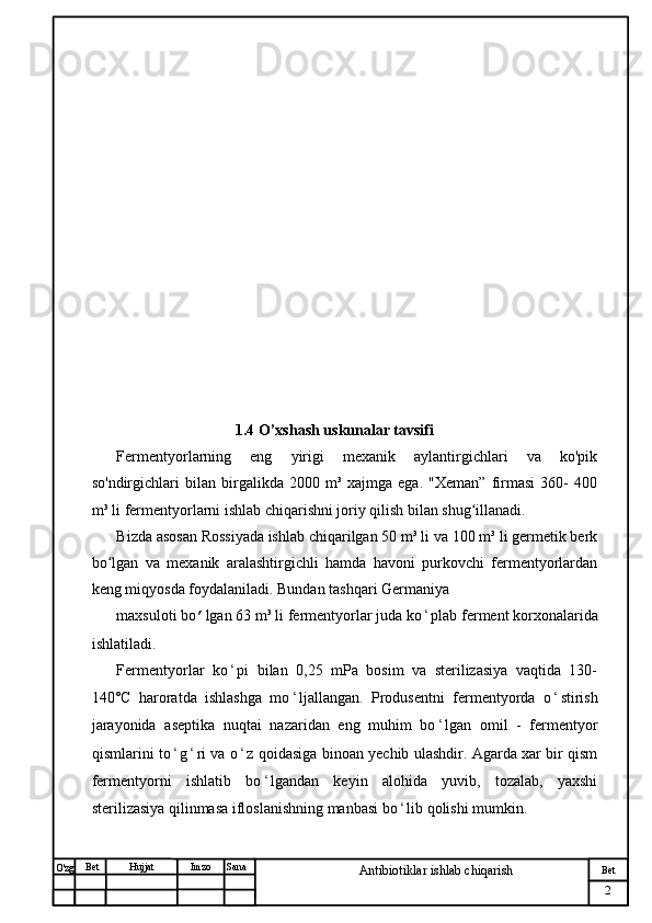 № Хужжат
Изм
2Bet
Antibiotiklar ishlab chiqarishSanaImzoBet
Hujjat
O'zg                                 
                                1.4 O’xshash uskunalar tavsifi
Fermentyorlarning   eng   yirigi   mexanik   aylantirgichlari   va   ko'pik
so'ndirgichlari   bilan   birgalikda   2000   m³   xajmga   ega.   "Xeman”   firmasi   360-   400
m³ li fermentyorlarni ishlab chiqarishni joriy qilish bilan shug illanadi.ʻ
Bizda asosan Rossiyada ishlab chiqarilgan 50 m³ li va 100 m³ li germetik berk
bo lgan   va   mexanik   aralashtirgichli   hamda   havoni   purkovchi   fermentyorlardan	
ʻ
keng miqyosda foydalaniladi. Bundan tashqari Germaniya
maxsuloti bo ’ lgan 63 m³ li fermentyorlar juda ko ʻ plab ferment korxonalarida
ishlatiladi.
Fermentyorlar   ko ʻ pi   bilan   0,25   mPa   bosim   va   sterilizasiya   vaqtida   130-
140°C   haroratda   ishlashga   mo ʻ ljallangan.   Produsentni   fermentyorda   o ʻ stirish
jarayonida   aseptika   nuqtai   nazaridan   eng   muhim   bo ʻ lgan   omil   -   fermentyor
qismlarini to ʻ g ʻ ri va o ʻ z qoidasiga binoan yechib ulashdir. Agarda xar bir qism
fermentyorni   ishlatib   bo ʻ lgandan   keyin   alohida   yuvib,   tozalab,   yaxshi
sterilizasiya qilinmasa ifloslanishning manbasi bo ʻ lib qolishi mumkin. 
