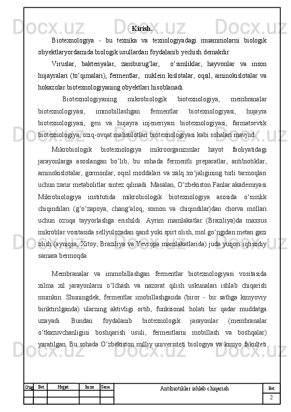 № Хужжат
Изм
2Bet
Antibiotiklar ishlab chiqarishSanaImzoBet
Hujjat
O'zg                            Kirish.
Biotexnologiya   -   bu   texnika   va   texnologiyadagi   muammolarni   biologik
obyektlaryordamida biologik usullardan foydalanib yechish demakdir.
Viruslar,   bakteriyalar,   zamburug‘lar,     o‘simliklar,   hayvonlar   va   inson
hujayralari   (to‘qimalari),   fermentlar,     nuklein   kislotalar,   oqsil,   aminokislotalar   va
hokazolar biotexnologiyaning obyektlari hisoblanadi.
  Biotexnologiyaning   mikrobiologik   biotexnologiya,   membranalar
biotexnologiyasi,   immobillashgan   fermentlar   biotexnologiyasi,   hujayra
biotexnologiyasi,   gen   va   hujayra   injeneriyasi   biotexnologiyasi,   farmatsevtik
biotexnologiya, oziq-ovqat mahsulotlari biotexnologiyasi kabi sohalari mavjud.
Mikrobiologik   biotexnologiya   mikroorganizmlar   hayot   faoliyatidagi
jarayonlarga   asoslangan   bo lib,   bu   sohada   fermentli   preparatlar,   antibiotiklar,ʻ
aminokislotalar,  gormonlar,  oqsil  moddalari  va  xalq  xo jaligining  turli   tarmoqlari	
ʻ
uchun zarur metabolitlar sintez qilinadi. Masalan, O zbekiston Fanlar akademiyasi	
ʻ
Mikrobiologiya   institutida   mikrobiologik   biotexnologiya   asosida   o simlik	
ʻ
chiqindilari   (g o zapoya,   chang aloq,   somon   va   chiqindilar)dan   chorva   mollari	
ʻ ʻ ʻ
uchun   ozuqa   tayyorlashga   erishildi.   Ayrim   mamlakatlar   (Braziliya)da   maxsus
mikroblar vositasida sellyulozadan qand yoki spirt olish, mol go ngidan metan gazi	
ʻ
olish (ayniqsa, Xitoy, Braziliya va Yevropa mamlakatlarida) juda yuqori iqtisodiy
samara bermoqda.
Membranalar   va   immobillashgan   fermentlar   biotexnologiyasi   vositasida
xilma   xil   jarayonlarni   o lchash   va   nazorat   qilish   uskunalari   ishlab   chiqarish	
ʻ
mumkin.   Shuningdek,   fermentlar   imobillashganda   (biror   -   bir   sathga   kimyoviy
biriktirilganda)   ularning   aktivligi   ortib,   funksional   holati   bir   qadar   muddatga
uzayadi.   Bundan   foydalanib   biotexnologik   jarayonlar   (membranalar
o tkazuvchanligini   boshqarish   usuli,   fermentlarni   mobillash   va   boshqalar)	
ʻ
yaratilgan. Bu sohada O zbekiston milliy universiteti biologiya va kimyo fakulteti	
ʻ 