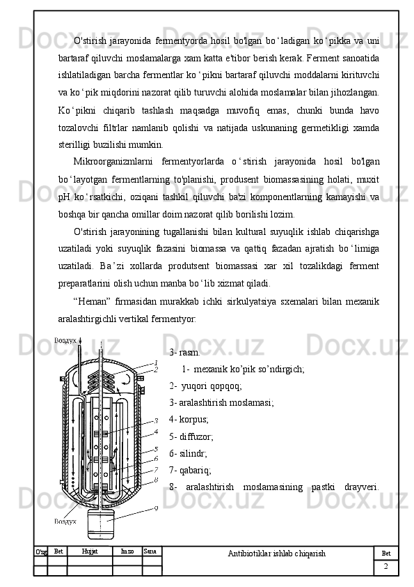 № Хужжат
Изм
2Bet
Antibiotiklar ishlab chiqarishSanaImzoBet
Hujjat
O'zg O'stirish   jarayonida   fermentyorda   hosil   bo'lgan   bo ʻ ladigan   ko ʻ pikka   va   uni
bartaraf qiluvchi moslamalarga xam katta e'tibor berish kerak. Ferment sanoatida
ishlatiladigan barcha fermentlar ko ʻ pikni bartaraf qiluvchi moddalarni kirituvchi
va ko ʻ pik miqdorini nazorat qilib turuvchi alohida moslamalar bilan jihozlangan.
Ko ʻ pikni   chiqarib   tashlash   maqsadga   muvofiq   emas,   chunki   bunda   havo
tozalovchi   filtrlar   namlanib   qolishi   va   natijada   uskunaning   germetikligi   xamda
sterilligi buzilishi mumkin.
Mikroorganizmlarni   fermentyorlarda   o ʻ stirish   jarayonida   hosil   bo'lgan
bo ʻ layotgan   fermentlarning   to'planishi,   produsent   biomassasining   holati,   muxit
pH   ko ʻ rsatkichi,   oziqani   tashkil   qiluvchi   ba'zi   komponentlarning   kamayishi   va
boshqa bir qancha omillar doim nazorat qilib borilishi lozim.
O'stirish   jarayonining   tugallanishi   bilan   kultural   suyuqlik   ishlab   chiqarishga
uzatiladi   yoki   suyuqlik   fazasini   biomassa   va   qattiq   fazadan   ajratish   bo ʻ limiga
uzatiladi.   Ba ʼ zi   xollarda   produtsent   biomassasi   xar   xil   tozalikdagi   ferment
preparatlarini olish uchun manba bo ʻ lib xizmat qiladi.
“Heman”   firmasidan   murakkab   ichki   sirkulyatsiya   sxemalari   bilan   mexanik
aralashtirgichli vertikal fermentyor:
3- rasm.
1- mexanik ko’pik so’ndirgich;
2-  yuqori qopqoq;
3- aralashtirish moslamasi;
4- korpus;
5- diffuzor; 
6- silindr;
7- qabariq;
8-   aralashtirish   moslamasining   pastki   drayveri.
             