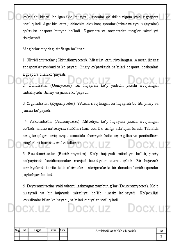 № Хужжат
Изм
2Bet
Antibiotiklar ishlab chiqarishSanaImzoBet
Hujjat
O'zg ko‘rinishi   bir   xil   bo‘lgan   ikki   hujayra   -   sporalar   qo‘shilib   zigota   yoki   zigospora
hosil qiladi. Agar biri katta, ikkinchisi kichikroq sporalar (erkak va ayol hujayralar)
qo‘shilsa   oospora   bunyod   bo‘ladi.   Zigospora   va   oosporadan   mog‘or   mitseliysi
rivojlanadi.
Mog‘orlar quyidagi sinflarga bo‘linadi:
1.   Xitridiomitsetlar   (Chitridiomycetes).   Mitseliy   kam   rivojlangan.   Asosan   jinssiz
zoosporalar yordamida ko‘payadi. Jinsiy ko‘payishda ba’zilari oospora, boshqalari
zigospora bilan ko‘payadi. 
2.   Oomitsetlar   (Oomycetes).   Bir   hujayrali   ko‘p   yadroli,   yaxshi   rivojlangan
mitseliylidir. Jinsiy va jinssiz ko‘payadi. 
3. Zigomitsetlar (Zygomycetes). YAxshi rivojlangan bir hujayrali bo‘lib, jinsiy va
jinssiz ko‘payadi.
  4.   Askomitsetlar   (Ascomycetes).   Mitseliysi   ko‘p   hujayrali   yaxshi   rivojlangan
bo‘ladi, ammo mitseliysiz shakllari ham bor. Bu sinfga achitqilar kiradi. Tabiatda
keng   tarqalgan,   oziq-ovqat   sanoatida   ahamiyati   katta   aspergillus   va   penitsillium
mog‘orlari ham shu sinf vakillaridir. 
5.   Bazidiomitsetlar   (Basidiomycetes).   Ko‘p   hujayrali   mitseliysi   bo‘lib,   jinsiy
ko‘payishda   bazidiosporalari   mavjud   bazidiyalar   xizmat   qiladi.   Bir   hujayrali
bazidiyalarda   to‘rtta   kalta   o‘simtalar   -   sterigmalarda   bir   donadan   bazidiosporalar
joylashgan bo‘ladi. 
6. Deyteromitsetlar yoki takomillashmagan zamburug‘lar (Deuteromycetes). Ko‘p
hujayrali   va   bir   hujayrali   mitseliysi   bo‘lib,   jinssiz   ko‘payadi.   Ko‘pchiligi
konidiyalar bilan ko‘payadi, ba’zilari oidiyalar hosil qiladi. 