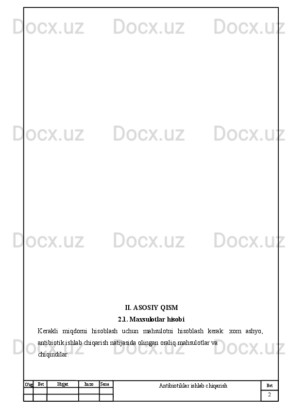 № Хужжат
Изм
2Bet
Antibiotiklar ishlab chiqarishSanaImzoBet
Hujjat
O'zg                                               
                                                    II. ASOSIY QISM
                                             2.1. Maxsulotlar hisobi
Kerakli   miqdorni   hisoblash   uchun   mahsulotni   hisoblash   kerak:   xom   ashyo,
antibiotik ishlab chiqarish natijasida olingan oraliq mahsulotlar va
chiqindilar. 