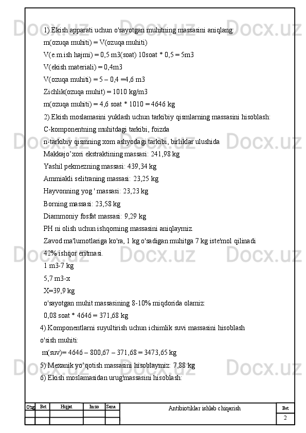 № Хужжат
Изм
2Bet
Antibiotiklar ishlab chiqarishSanaImzoBet
Hujjat
O'zg 1).Ekish apparati uchun o'sayotgan muhitning massasini aniqlang:
m(ozuqa muhiti) = V(ozuqa muhiti)
V(e.m.ish hajmi) = 0,5 m3(soat) 10soat * 0,5 = 5m3
V(ekish materiali) = 0,4m3
V(ozuqa muhiti) = 5 – 0,4 =4,6 m3
Zichlik(ozuqa muhit) = 1010 kg/m3
m(ozuqa muhiti) = 4,6 soat * 1010 = 4646 kg
2).Ekish moslamasini yuklash uchun tarkibiy qismlarning massasini hisoblash:
C-komponentning muhitdagi tarkibi, foizda
n-tarkibiy qismning xom ashyodagi tarkibi, birliklar ulushida
Makkajo’xori ekstraktining massasi: 241,98 kg
Yashil pekmezning massasi: 439,34 kg
Ammiakli selitraning massasi: 23,25 kg
Hayvonning yog ' massasi: 23,23 kg
Borning massasi: 23,58 kg
Diammoniy fosfat massasi: 9,29 kg
PH ni olish uchun ishqorning massasini aniqlaymiz.
Zavod ma'lumotlariga ko'ra, 1 kg o'sadigan muhitga 7 kg iste'mol qilinadi
42% ishqor eritmasi.
1 m3-7 kg
5,7 m3-x
X=39,9 kg
o'sayotgan muhit massasining 8-10% miqdorida olamiz:
0,08 soat * 4646 = 371,68 kg 
4).Komponentlarni suyultirish uchun ichimlik suvi massasini hisoblash
o'sish muhiti:
 m(suv)= 4646 – 800,67 – 371,68 = 3473,65 kg
5) Mexanik yo’qotish massasini hisoblaymiz: 7,88 kg
6) Ekish moslamasidan urug'massasini hisoblash: 