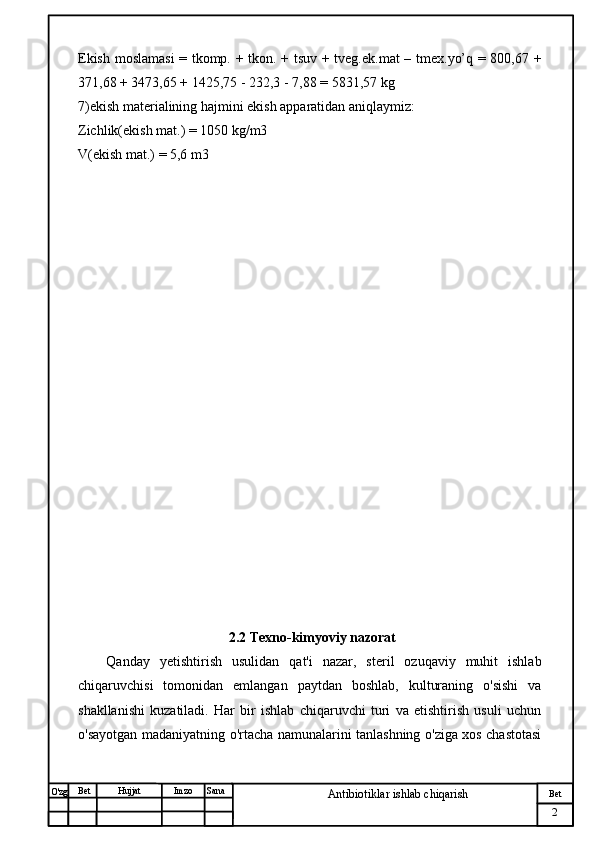 № Хужжат
Изм
2Bet
Antibiotiklar ishlab chiqarishSanaImzoBet
Hujjat
O'zg Ekish moslamasi  = tkomp. + tkon. + tsuv + tveg.ek.mat  – tmex.yo’q = 800,67 +
371,68 + 3473,65 + 1425,75 - 232,3 - 7,88 = 5831,57 kg
7)ekish materialining hajmini ekish apparatidan aniqlaymiz:
Zichlik(ekish mat.) = 1050 kg/m3
V(ekish mat.) = 5,6 m3
                                            2.2 Texno-kimyoviy nazorat
Qanday   yetishtirish   usulidan   qat'i   nazar,   steril   ozuqaviy   muhit   ishlab
chiqaruvchisi   tomonidan   emlangan   paytdan   boshlab,   kulturaning   o'sishi   va
shakllanishi   kuzatiladi.   Har   bir   ishlab   chiqaruvchi   turi   va   etishtirish   usuli   uchun
o'sayotgan madaniyatning o'rtacha namunalarini tanlashning o'ziga xos chastotasi 