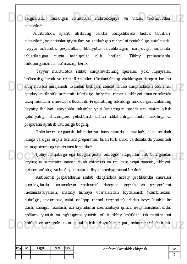 № Хужжат
Изм
2Bet
Antibiotiklar ishlab chiqarishSanaImzoBet
Hujjat
O'zg belgilanadi.   Tanlangan   namunalar   mikroskopiya   va   vizual   tekshiruvdan
o'tkaziladi. 
Antibiotikni   ajratib   olishning   barcha   bosqichlarida   faollik   tahlillari
o'tkaziladi, yo'qotishlar qiymatlari va sotiladigan mahsulot rentabelligi aniqlanadi.
Tayyor   antibiotik   preparatlari,   tibbiyotda   ishlatiladigan,   oziq-ovqat   sanoatida
ishlatiladigan   puxta   tadqiqotlar   olib   boriladi.   Tibbiy   preparatlarda
mikroorganizmlar bo'lmasligi kerak.
Tayyor   mahsulotda   ishlab   chiqaruvchining   sporalari   yoki   hujayralari
bo'lmasligi   kerak   va   mikroflora   bilan   ifloslanishning   cheklangan   darajasi   har   bir
aniq   holatda   aniqlanadi.   Bundan   tashqari,   sanoat   ishlab   chiqarishidan   oldin   har
qanday   antibiotik   preparati   toksikligi   bo'yicha   maxsus   tibbiyot   muassasalarida
uzoq muddatli sinovdan o'tkaziladi. Preparatning toksikligi mikroorganizmlarning
hayotiy   faoliyat   jarayonida   toksinlar   yoki   kanserogen   moddalarni   sintez   qilish
qobiliyatiga,   shuningdek   yetishtirish   uchun   ishlatiladigan   muhit   tarkibiga   va
preparatni ajratish usullariga bog'liq. 
Toksikozni   o'rganish   laboratoriya   hayvonlarida   o'tkaziladi,   ular   mushak
ichiga va og'iz orqali ferment preparatlari bilan turli shakl va dozalarda yuboriladi
va organizmning reaktsiyasi kuzatiladi.
Ijobiy   natijalarga   ega   bo'lgan   puxta   biologik   tadqiqotlar   olib   borilgandan
keyingina   preparatni   sanoat   ishlab   chiqarish   va   uni   oziq-ovqat   sanoati,   tibbiyot,
qishloq xo'jaligi va boshqa sohalarda foydalanishga ruxsat beriladi.
Antibiotik   preparatlarini   ishlab   chiqarishda   asosiy   profilaktika   choralari
quyidagilardir:   uskunalarni   maksimal   darajada   yopish   va   jarayonlarni
mexanizatsiyalash;   shaxsiy   himoya   vositalaridan   foydalanish   (kombinezon,
dubulg'a,   davlumbaz,   xalat,   qo'lqop,   ro'mol,   respirator);   ishdan   keyin   kunlik   iliq
dush,   changni   tozalash,   ish   kiyimlarini   sterilizatsiya   qilish;   ovqatlanishdan   oldin
qo'llarni   yuvish   va   og'zingizni   yuvish;   yillik   tibbiy   ko'riklar;   ish   paytida   sut
kolibakterinini   yoki   sutni   qabul   qilish.   Buyraklar,   jigar,   oshqozon-ichak   trakti, 