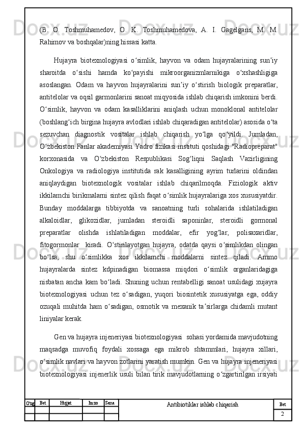 № Хужжат
Изм
2Bet
Antibiotiklar ishlab chiqarishSanaImzoBet
Hujjat
O'zg (B.   O.   Toshmuhamedov,   O.   K.   Toshmuhamedova,   A.   I.   Gagelgans,   M.   M.
Rahimov va boshqalar)ning hissasi katta.
Hujayra   biotexnologiyasi   o simlik,   hayvon   va   odam   hujayralarining   sun iyʻ ʼ
sharoitda   o sishi   hamda   ko payishi   mikroorganizmlarnikiga   o xshashligiga	
ʻ ʻ ʻ
asoslangan.   Odam   va   hayvon   hujayralarini   sun iy   o stirish   biologik   preparatlar,	
ʼ ʻ
antitelolar va oqsil garmonlarini sanoat miqyosida ishlab chiqarish imkonini berdi.
O simlik,   hayvon   va   odam   kasalliklarini   aniqlash   uchun   monoklonal   antitelolar	
ʻ
(boshlang ich birgina hujayra avlodlari ishlab chiqaradigan antitelolar) asosida o ta	
ʻ ʻ
sezuvchan   diagnostik   vositalar   ishlab   chiqarish   yo lga   qo yildi.   Jumladan,	
ʻ ʻ
O zbekiston Fanlar akademiyasi Yadro fizikasi instituti qoshidagi "Radiopreparat"	
ʻ
korxonasida   va   O zbekiston   Respublikasi   Sog liqni   Saqlash   Vazirligining	
ʻ ʻ
Onkologiya   va   radiologiya   institutida   rak   kasalligining   ayrim   turlarini   oldindan
aniqlaydigan   biotexnologik   vositalar   ishlab   chiqarilmoqda.   Fiziologik   aktiv
ikkilamchi birikmalarni sintez qilish faqat o simlik hujayralariga xos xususiyatdir.	
ʻ
Bunday   moddalarga   tibbiyotda   va   sanoatning   turli   sohalarida   ishlatiladigan
alkaloidlar,   glikozidlar,   jumladan   steroidli   saponinlar,   steroidli   gormonal
preparatlar   olishda   ishlatiladigan   moddalar,   efir   yog lar,   polisaxaridlar,	
ʻ
fitogormonlar     kiradi.   O stirilayotgan   hujayra,   odatda   qaysi   o simlikdan   olingan	
ʻ ʻ
bo lsa,   shu   o simlikka   xos   ikkilamchi   moddalarni   sintez   qiladi.   Ammo	
ʻ ʻ
hujayralarda   sintez   kdpinadigan   biomassa   miqdori   o simlik   organlaridagiga	
ʻ
nisbatan   ancha   kam   bo ladi.   Shuning   uchun   rentabelligi   sanoat   usulidagi   xujayra	
ʻ
biotexnologiyasi   uchun   tez   o sadigan,   yuqori   biosintetik   xususiyatga   ega,   oddiy	
ʻ
ozuqali   muhitda   ham   o sadigan,   osmotik   va   mexanik   ta sirlarga   chidamli   mutant	
ʻ ʼ
liniyalar kerak. 
Gen va hujayra injeneriyasi biotexnologiyasi  sohasi yordamida mavjudotning
maqsadga   muvofiq   foydali   xossaga   ega   mikrob   shtammlari,   hujayra   xillari,
o simlik navlari va hayvon zotlarini yaratish mumkin. Gen va hujayra injeneriyasi	
ʻ
biotexnologiyasi  injenerlik usuli  bilan tirik mavjudotlarning o zgartirilgan irsiyati	
ʻ 