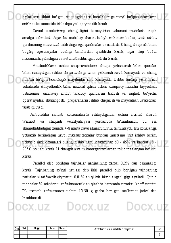 № Хужжат
Изм
2Bet
Antibiotiklar ishlab chiqarishSanaImzoBet
Hujjat
O'zg o'pka   kasalliklari   bo'lgan,   shuningdek   teri   kasalliklariga   moyil   bo'lgan   odamlarni
antibiotika sanoatida ishlashga yo'l qo'ymaslik kerak.
Zavod   binolarining   changliligini   kamaytirish   uskunani   muhrlash   orqali
amalga   oshiriladi.   Agar   bu   mahalliy   sharoit   tufayli   imkonsiz   bo'lsa,   unda   ushbu
qurilmaning individual intilishiga ega qurilmalar o'rnatiladi. Chang chiqarish bilan
bog'liq   operatsiyalar   boshqa   binolardan   ajratilishi   kerak,   agar   iloji   bo'lsa
mexanizatsiyalashgan va avtomatlashtirilgan bo'lishi kerak.
Antibiotiklarni   ishlab   chiqaruvchilarni   chuqur   yetishtirish   bilan   sporalar
bilan   ishlaydigan   ishlab   chiqaruvchiga   zarar   yetkazish   xavfi   kamayadi   va   chang
manbai   bo'lgan   texnologik   maydonlar   soni   kamayadi.   Ushbu   turdagi   yetishtirish
sohalarida   ehtiyotkorlik   bilan   nazorat   qilish   uchun   ozuqaviy   muhitni   tayyorlash
ustaxonasi,   ommaviy   muhit   tarkibiy   qismlarini   tashish   va   saqlash   bo'yicha
operatsiyalar, shuningdek,   preparatlarni ishlab chiqarish va maydalash ustaxonasi
talab qilinadi.
Antibiotika   sanoati   korxonalarida   ishlaydiganlar   uchun   normal   sharoit
ta'minot   va   chiqindi   ventilyatsiyasi   yordamida   ta'minlanadi,   bu   esa
shamollatiladigan xonada 4-8 marta havo almashinuvini ta'minlaydi. Ish xonalariga
yetkazib   beriladigan   havo,   maxsus   xonalar   bundan   mustasno   (sirt   ishlov   berish
uchun  o'simlik   xonalari   bilan),   nisbiy   namlik   taxminan   60  -   65%   va   harorat   18  -
20° C bo'lishi kerak. U changdan va mikroorganizmlardan to'liq tozalangan bo'lishi
kerak. 
Paral l el   olib   borilgan   tajribalar   natijasining   xatosi   0,2%   dan   oshmasligi
kerak.   Tajribaning   so‘ngi   natijasi   deb   ikki   parallel   olib   borilgan   tajribaning
natijalarini arifmetik qiymatini 0,01% aniqlikda hisoblanganligiga aytiladi. Quruq
moddalar   %   miqdorini   refraktometrik   aniqlashda   haroratda   tuzatish   koeffitsentini
PL   markali   refraktometr   uchun   10-30   g   gacha   berilgan   ma’lumot   jadvalidan
hisoblanadi.
                                           