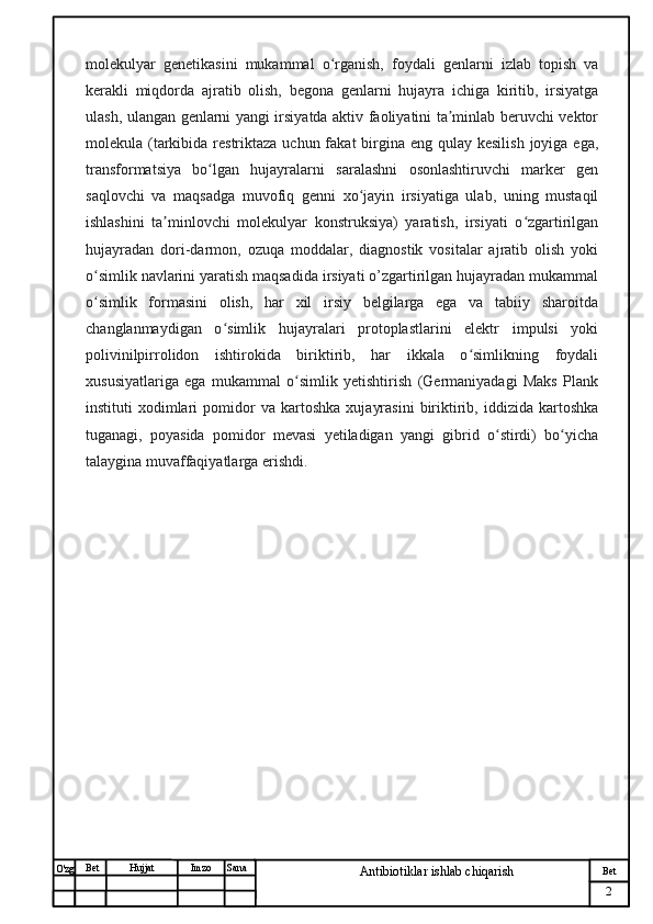 № Хужжат
Изм
2Bet
Antibiotiklar ishlab chiqarishSanaImzoBet
Hujjat
O'zg molekulyar   genetikasini   mukammal   o rganish,   foydali   genlarni   izlab   topish   vaʻ
kerakli   miqdorda   ajratib   olish,   begona   genlarni   hujayra   ichiga   kiritib,   irsiyatga
ulash, ulangan genlarni yangi irsiyatda aktiv faoliyatini ta minlab beruvchi vektor	
ʼ
molekula (tarkibida restriktaza uchun fakat  birgina eng qulay kesilish  joyiga ega,
transformatsiya   bo lgan   hujayralarni   saralashni   osonlashtiruvchi   marker   gen	
ʻ
saqlovchi   va   maqsadga   muvofiq   genni   xo jayin   irsiyatiga   ulab,   uning   mustaqil	
ʻ
ishlashini   ta minlovchi   molekulyar   konstruksiya)   yaratish,   irsiyati   o zgartirilgan	
ʼ ʻ
hujayradan   dori-darmon,   ozuqa   moddalar,   diagnostik   vositalar   ajratib   olish   yoki
o simlik navlarini yaratish maqsadida irsiyati o’zgartirilgan hujayradan mukammal	
ʻ
o simlik   formasini   olish,   har   xil   irsiy   belgilarga   ega   va   tabiiy   sharoitda
ʻ
changlanmaydigan   o simlik   hujayralari   protoplastlarini   elektr   impulsi   yoki	
ʻ
polivinilpirrolidon   ishtirokida   biriktirib,   har   ikkala   o simlikning   foydali	
ʻ
xususiyatlariga   ega   mukammal   o simlik   yetishtirish   (Germaniyadagi   Maks   Plank	
ʻ
instituti   xodimlari   pomidor   va   kartoshka   xujayrasini   biriktirib,   iddizida   kartoshka
tuganagi,   poyasida   pomidor   mevasi   yetiladigan   yangi   gibrid   o stirdi)   bo yicha	
ʻ ʻ
talaygina muvaffaqiyatlarga erishdi. 