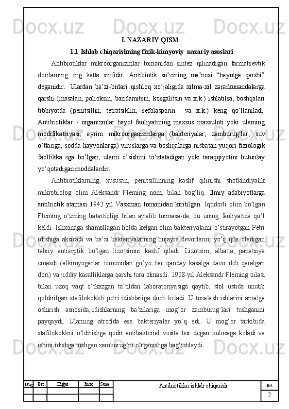 № Хужжат
Изм
2Bet
Antibiotiklar ishlab chiqarishSanaImzoBet
Hujjat
O'zg                                                   I. NAZARIY QISM
                    1.1  Ishlab chiqarishning fizik-kimyoviy  nazariy asoslari
Antibiotiklar   mikroorganizmlar   tomonidan   sintez   qilinadigan   farmatsevtik
dorilarning   eng   katta   sinfidir .   Antibiotik   so’zining   ma’nosi   “hayotga   qarshi”
deganidir..   Ulardan   ba’zi-birlari   qishloq   xo’jaligida   xilma-xil   zararkunandalarga
qarshi  (masalan,  polioksin,  baridamitsin,  kosgalitsin va  x.k.)  ishlatilsa,  boshqalari
tibbiyotda   (penitsillin,   tetratsiklin,   sefolasporin     va   x.k.)   keng   qo’llaniladi.
Antibiotiklar   -   organizmlar   hayot   faoliyatining   maxsus   maxsuloti   yoki   ularning
modifikatsiyasi,   ayrim   mikroorganizmlarga   (bakteriyalar,   zamburug‘lar,   suv
o’tlariga, sodda hayvonlarga) viruslarga va boshqalarga nisbatan yuqori fiziologik
faollikka   ega   bo’lgan,   ularni   o’sishini   to’xtatadigan   yoki   taraqqiyotini   butunlay
yo’qotadigan moddalardir.
Antibiotiklarning,   xususan,   penitsillinning   kashf   qilinishi   shotlandiyalik
mikrobiolog   olim   Aleksandr   Fleming   nomi   bilan   bog’liq.   Ilmiy   adabiyotlarga
antibiotik   atamasi   1942   yil   Vasxman   tomonidan   kiritilgan.   Iqtidorli   olim   bo‘lgan
Fleming   o‘zining   batartibligi   bilan   ajralib   turmasa-da,   bu   uning   faoliyatida   qo‘l
keldi. Ishxonaga shamollagan holda kelgan olim bakteriyalarni o‘stirayotgan Petri
idishiga   aksiradi   va   ba’zi   bakteriyalarning   hujayra   devorlarini   yo‘q   qila   oladigan
tabiiy   antiseptik   bo‘lgan   lizotsimni   kashf   qiladi.   Lizotsim,   albatta,   panatsiya
emasdi   (alkimyogarlar   tomonidan   go‘yo   har   qanday   kasalga   davo   deb   qaralgan
dori) va jiddiy kasalliklarga qarshi tura olmasdi.  1928-yil Aleksandr Fleming oilasi
bilan   uzoq   vaqt   o‘tkazgan   ta’tildan   laboratoriyasiga   qaytib,   stol   ustida   unutib
qoldirilgan stafilokokkli  petri idishlariga duch keladi. U tozalash ishlarini amalga
oshirish   asnosida,   idishlarning   ba’zilariga   mog‘or   zamburug‘lari   tushganini
payqaydi .   Ularning   atrofida   esa   bakteriyalar   yo‘q   edi.   U   mog‘or   tarkibida
stafilokokkni   o‘ldirishga   qodir   antibakterial   vosita   bor   degan   xulosaga   keladi   va
ishini idishga tushgan zamburug‘ni o‘rganishga bag‘ishlaydi. 