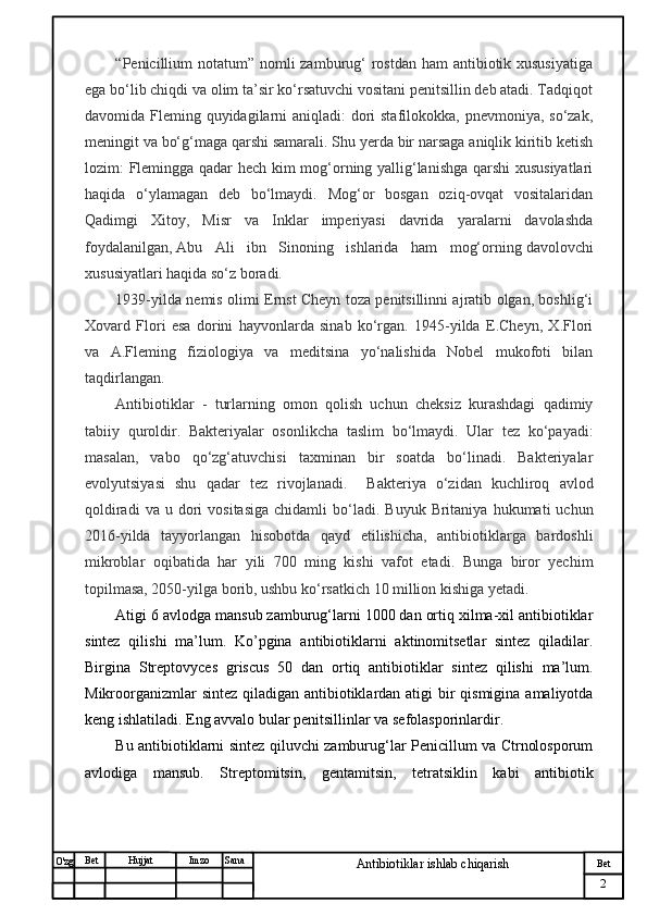 № Хужжат
Изм
2Bet
Antibiotiklar ishlab chiqarishSanaImzoBet
Hujjat
O'zg “Penicillium notatum” nomli  zamburug‘  rostdan  ham antibiotik xususiyatiga
ega bo‘lib chiqdi va olim ta’sir ko‘rsatuvchi vositani penitsillin deb atadi. Tadqiqot
davomida Fleming quyidagilarni  aniqladi: dori stafilokokka, pnevmoniya, so‘zak,
meningit va bo‘g‘maga qarshi samarali. Shu yerda bir narsaga aniqlik kiritib ketish
lozim: Flemingga qadar hech kim mog‘orning yallig‘lanishga qarshi xususiyatlari
haqida   o‘ylamagan   deb   bo‘lmaydi.   Mog‘or   bosgan   oziq-ovqat   vositalaridan
Qadimgi   Xitoy,   Misr   va   Inklar   imperiyasi   davrida   yaralarni   davolashda
foydalanilgan,   Abu   Ali   ibn   Sinoning   ishlarida   ham   mog‘orning   davolovchi
xususiyatlari haqida so‘z boradi. 
1939-yilda nemis olimi Ernst Cheyn toza penitsillinni ajratib olgan, boshlig‘i
Xovard   Flori   esa   dorini   hayvonlarda   sinab   ko‘rgan.   1945-yilda   E.Cheyn,   X.Flori
va   A.Fleming   fiziologiya   va   meditsina   yo‘nalishida   Nobel   mukofoti   bilan
taqdirlangan. 
Antibiotiklar   -   turlarning   omon   qolish   uchun   cheksiz   kurashdagi   qadimiy
tabiiy   quroldir.   Bakteriyalar   osonlikcha   taslim   bo‘lmaydi.   Ular   tez   ko‘payadi:
masalan,   vabo   qo‘zg‘atuvchisi   taxminan   bir   soatda   bo‘linadi.   Bakteriyalar
evolyutsiyasi   shu   qadar   tez   rivojlanadi.     Bakteriya   o‘zidan   kuchliroq   avlod
qoldiradi  va  u  dori   vositasiga  chidamli  bo‘ladi.  Buyuk  Britaniya  hukumati  uchun
2016-yilda   tayyorlangan   hisobotda   qayd   etilishicha,   antibiotiklarga   bardoshli
mikroblar   oqibatida   har   yili   700   ming   kishi   vafot   etadi.   Bunga   biror   yechim
topilmasa, 2050-yilga borib, ushbu ko‘rsatkich 10 million kishiga yetadi.
Atigi 6 avlodga mansub zamburug‘larni 1000 dan ortiq xilma-xil antibiotiklar
sintez   qilishi   ma’lum.   Ko’pgina   antibiotiklarni   aktinomitsetlar   sintez   qiladilar.
Birgina   Streptovyces   griscus   50   dan   ortiq   antibiotiklar   sintez   qilishi   ma’lum.
Mikroorganizmlar  sintez qiladigan antibiotiklardan atigi  bir  qismigina amaliyotda
keng ishlatiladi. Eng avvalo bular penitsillinlar va sefolasporinlardir.
Bu antibiotiklarni sintez qiluvchi zamburug‘lar Penicillum va Ctrnolosporum
avlodiga   mansub.   Streptomitsin,   gentamitsin,   tetratsiklin   kabi   antibiotik 
