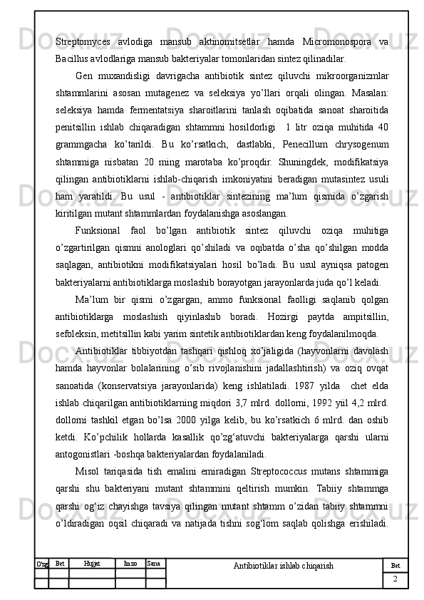№ Хужжат
Изм
2Bet
Antibiotiklar ishlab chiqarishSanaImzoBet
Hujjat
O'zg Streptomyces   avlodiga   mansub   aktinomitsetlar   hamda   Micromonospora   va
Bacillus avlodlariga mansub bakteriyalar tomonlaridan sintez qilinadilar.
Gen   muxandisligi   davrigacha   antibiotik   sintez   qiluvchi   mikroorganizmlar
shtammlarini   asosan   mutagenez   va   seleksiya   yo’llari   orqali   olingan.   Masalan:
seleksiya   hamda   fermentatsiya   sharoitlarini   tanlash   oqibatida   sanoat   sharoitida
penitsillin   ishlab   chiqaradigan   shtammni   hosildorligi     1   litr   oziqa   muhitida   40
grammgacha   ko’tarildi.   Bu   ko’rsatkich,   dastlabki,   Penecillum   chrysogenum
shtammiga   nisbatan   20   ming   marotaba   ko’proqdir.   Shuningdek,   modifikatsiya
qilingan   antibiotiklarni   ishlab-chiqarish   imkoniyatini   beradigan   mutasintez   usuli
ham   yaratildi.   Bu   usul   -   antibiotiklar   sintezining   ma’lum   qismida   o’zgarish
kiritilgan mutant shtammlardan foydalanishga asoslangan.
Funksional   faol   bo’lgan   antibiotik   sintez   qiluvchi   oziqa   muhitiga
o’zgartirilgan   qismni   anologlari   qo’shiladi   va   oqibatda   o’sha   qo’shilgan   modda
saqlagan,   antibiotikni   modifikatsiyalari   hosil   bo’ladi.   Bu   usul   ayniqsa   patogen
bakteriyalarni antibiotiklarga moslashib borayotgan jarayonlarda juda qo’l keladi. 
Ma’lum   bir   qismi   o’zgargan,   ammo   funksional   faolligi   saqlanib   qolgan
antibiotiklarga   moslashish   qiyinlashib   boradi.   Hozirgi   paytda   ampitsillin,
sefoleksin, metitsillin kabi yarim sintetik antibiotiklardan keng foydalanilmoqda.
Antibiotiklar   tibbiyotdan   tashqari   qishloq   xo’jaligida   (hayvonlarni   davolash
hamda   hayvonlar   bolalarining   o’sib   rivojlanishini   jadallashtirish)   va   oziq   ovqat
sanoatida   (konservatsiya   jarayonlarida)   keng   ishlatiladi.   1987   yilda     chet   elda
ishlab chiqarilgan antibiotiklarning miqdori 3,7 mlrd. dollorni, 1992 yiil 4,2 mlrd.
dollorni   tashkil   etgan   bo’lsa   2000   yilga   kelib,   bu   ko’rsatkich   6   mlrd.   dan   oshib
ketdi.   Ko’pchilik   hollarda   kasallik   qo’zg‘atuvchi   bakteriyalarga   qarshi   ularni
antogonistlari -boshqa bakteriyalardan foydalaniladi. 
Misol   tariqasida   tish   emalini   emiradigan   Streptococcus   mutans   shtammiga
qarshi   shu   bakteriyani   mutant   shtammini   qeltirish   mumkin.   Tabiiy   shtammga
qarshi   og‘iz   chayishga   tavsiya   qilingan   mutant   shtamm   o’zidan   tabiiy   shtammni
o’ldiradigan   oqsil   chiqaradi   va   natijada   tishni   sog‘lom   saqlab   qolishga   erishiladi. 