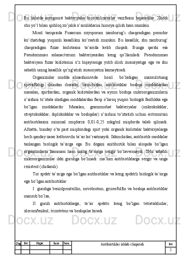 № Хужжат
Изм
2Bet
Antibiotiklar ishlab chiqarishSanaImzoBet
Hujjat
O'zg Bu   holatda   antogonist   bakteriyalar   biosterilizatorlar   vazifasini   bajaradilar.   Xuddi
shu yo’l bilan qishloq xo’jalik o’simliklarini himoya qilish ham mumkin. 
Misol   tariqasida   Fusarium   oxysporum   zamburug‘i   chaqiradigan   pomidor
ko’chatidagi   yuqumli   kasallikni   ko’rsatish   mumkin.   Bu   kasallik,   shu   zamburug‘
chaqiradigan   fuzar   kislotasini   ta’sirida   kelib   chiqadi.   Bunga   qarshi   esa
Pseudomonas   solanacterium   bakteriyasidan   keng   qo’llaniladi.   Pseudomonas
bakteriyasi   fuzar   kislotasini   o’z   hujayrasiga   yutib   olish   xususiyatiga   ega   va   shu
sababli uning kasallik qo’zg‘atish xususiyatini kamaytiradi.
Organizmlar   modda   almashinuvida     hosil     bo’ladigan     maxsulotning
spetsifikligi   shundan   iboratki,   birinchidan,   antibiotiklar   boshqa   moddalardan
masalan,   spirtlardan,   organik   kislotalardan   va   ayrim   boshqa   mikroorganizmlarni
o’sishini to’xtata oladigan moddalardan farqi o’laroq yuqori biologik faollikka ega
bo’lgan   moddalardir.   Masalan,   grammusbat   bakteriyalar   (mikrokokklar,
streptokokklar,   diplokokklar   va   boshqalar)   o’sishini   to’xtatish   uchun   eritromitsin
antibiotikasini   minimal   miqdorisi   0,01-0,25   mkg/ml   miqdorda   talab   qilinadi.
Albatta, bunday  o’ta past  miqdoridagi  spirt   yoki  organik kislotalar   bakteriyalarga
hech qanday zarar keltiruvchi ta’sir ko’rsatmaydi. Ikkinchidan, antibiotik moddalar
tanlangan   biologik   ta’sirga   ega.   Bu   degani   anitibiotik   bilan   aloqada   bo’lgan
organizmlarni   hammasi   ham   uning   ta’siriga   sezgir   bo’lavermaydi.   SHu   sababli
mikroorganizmlar   ikki   guruhga   bo’linadi:   ma’lum   antibiotiklarga   sezgir   va   unga
rezistent (chidamli).
Tor spektr ta’sirga ega bo’lgan antibiotiklar va keng spektrli biologik ta’sirga
ega bo’lgan antibiotiklar: 
I   guruhga benzilpenitsillin, novobiotsin, grizeofulfin va boshqa antibiotiklar
mansub bo’lsa, 
II   guruh   antibiotiklarga,   ta’sir   spektri   keng   bo’lgan   tetratsiklinlar,
xloromfenikol, trixotetsin va boshqalar kiradi. 