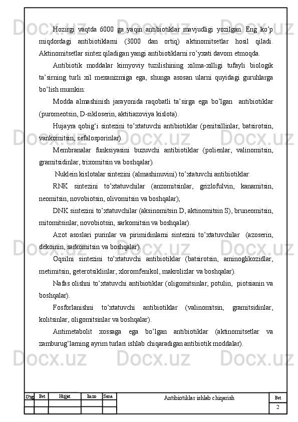 № Хужжат
Изм
2Bet
Antibiotiklar ishlab chiqarishSanaImzoBet
Hujjat
O'zg Hozirgi   vaqtda   6000   ga   yaqin   antibiotiklar   mavjudligi   yozilgan.   Eng   ko’p
miqdordagi   antibiotiklarni   (3000   dan   ortiq)   aktinomitsetlar   hosil   qiladi.
Aktinomitsetlar sintez qiladigan yangi antibiotiklarni ro’yxati davom etmoqda. 
Antibiotik   moddalar   kimyoviy   tuzilishining   xilma-xilligi   tufayli   biologik
ta’sirning   turli   xil   mexanizmiga   ega,   shunga   asosan   ularni   quyidagi   guruhlarga
bo’lish mumkin:
Modda   almashinish   jarayonida   raqobatli   ta’sirga   ega   bo’lgan     antibiotiklar
(puromeotsin, D-sikloserin, aktitiazoviya kislota).
Hujayra qobig‘i  sintezini  to’xtatuvchi  antibiotiklar  (penitsillinlar, batsirotsin,
vankomitsin, sefalosporinlar).
Membranalar   funksiyasini   buzuvchi   antibiotiklar   (polienlar,   valinomitsin,
gramitsidinlar, trixomitsin va boshqalar).
 Nuklein kislotalar sintezini (almashinuvini) to’xtatuvchi antibiotiklar:
RNK   sintezini   to’xtatuvchilar   (anzomitsinlar,   grizlofulvin,   kanamitsin,
neomitsin, novobiotsin, olivomitsin va boshqalar);
DNK sintezini to’xtatuvchilar (aksinomitsin D, aktinomitsin S), bruneomitsin,
mitomitsinlar, novobiotsin, sarkomitsin va boshqalar).
Azot   asoslari   purinlar   va   pirimidinlarni   sintezini   to’xtatuvchilar     (azoserin,
dekoinin, sarkomitsin va boshqalar).
Oqsilni   sintezini   to’xtatuvchi   antibiotiklar   (batsirotsin,   aminoglikozidlar,
metimitsin, geterotsiklinlar, xloromfenikol, makrolizlar va boshqalar).
Nafas olishni to’xtatuvchi antibiotiklar (oligomitsinlar, potulin,   piotsianin va
boshqalar).
Fosforlanishni   to’xtatuvchi   antibiotiklar   (valinomitsin,   gramitsidinlar,
kolitsinlar, oligomitsinlar va boshqalar).
Antimetabolit   xossaga   ega   bo’lgan   antibiotiklar   (aktinomitsetlar   va
zamburug‘larning ayrim turlari ishlab chiqaradigan antibiotik moddalar). 