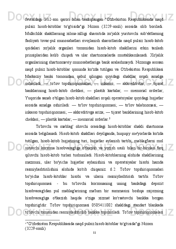 fevraldagi   3/12-son   qarori   bilan   tasdiqlangan   "O'zbekiston   Respublikasida   naqd
pulsiz   hisob-kitoblar   to'g'risida"gi   Nizom   (3229-sonli)   asosida   olib   boriladi.
Mulkchlik   shakllarning   xilma-xilligi   sharoitida   xo'jalik   yurituvchi   sub'ektlarning
faoliyati   tovar-pul   munosabatlari   rivojlanish   sharoitlarida   naqd   pulsiz   hisob-kitob
qoidalari   xo'jalik   organlari   tomonidan   hisob-kitob   shakllarini   erkin   tanlash
prinsiplaridan   kelib   chiqadi   va   ular   shartnomalarda   mustahkamlanadi.   Xo'jalik
organlarining shartnomaviy munosabatlariga  bank aralashmaydi. Nizomga  asosan
naqd   pulsiz   hisob-kitoblar   qonunda   ko'zda   tutilgan   va   O'zbekiston   Respublikasi
Markaziy   banki   tomonidan   qabul   qilingan   quyidagi   shakllar   orqali   amalga
oshiriladi:   —   to'lov   topshiriqnomalari;   —   inkasso;   —   akkreditivlar;   —   tijorat
banklarining   hisob-kitob   cheklari;   —   plastik   kartalar;   —   memorial   orderlar;
Yuqorida sanab o'tilgan hisob-kitob shakllari orqali operatsiyalar quyidagi hujjatlar
asosida   amalga   oshiriladi:   —   to'lov   topshiriqnomasi;   —   to'lov   talabnomasi;   —
inkasso topshiriqnomasi; — akkreditivga ariza; — tijorat banklarining hisob-kitob
cheklari; — plastik kartalar; — memorial orderlar. 2
To'lovchi   va   mablag'   oluvchi   orasidagi   hisob-kitoblar   shakli   shartnoma
asosida belgilanadi. Hisob-kitob shakllari deyilganda, huquqiy me'yorlarda ko'zda
tutilgan,   hisob-kitob   hujjatining   turi,   hujjatlar   aylanish   tartibi,   mablag'larni   mol
sotuvchi   korxona   hisobvarag'iga   o'tkazish   va   yozish   usuli   bilan   bir-biridan   farq
qiluvchi   hisob-kitob   turlari   tushuniladi.   Hisob-kitoblarning   alohida   shakllarining
mazmuni,   ular   bo'yicha   hujjatlar   aylanishini   va   operatsiyalar   hisobi   hamda
rasmiylashtirilishini   alohida   ko'rib   chiqamiz.   6.2.   To'lov   topshiriqnomalari
bo'yicha   hisob-kitoblar   hisobi   va   ularni   rasmiylashtirish   tartibi   To'lov
topshiriqnomasi   -   bu   to'lovchi   korxonaning   uning   bankdagi   depozit
hisobvarag'idan   pul   mablag'arining   ma'lum   bir   summasini   boshqa   mijozning
hisobvarag'iga   o'tkazish   haqida   o'ziga   xizmat   ko'rsatuvchi   bankka   bergan
topshirig'idir.   To'lov   topshiriqnomasi   0505411002   shakldagi   standart   blankada
to'lovchi tomonidan rasmiylashtirilib bankka topshiriladi. To'lov topshiriqnomalari
2
  "O'zbekiston Respublikasida naqd pulsiz hisob-kitoblar to'g'risida"gi Nizom 
(3229-sonli)
11 