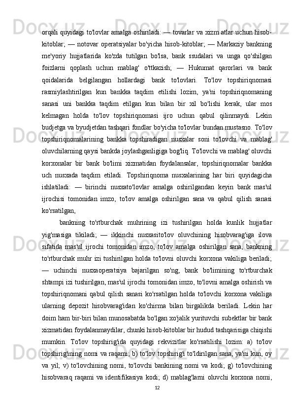 orqali quyidagi to'lovlar amalga oshiriladi: — tovarlar va xizm atlar uchun hisob-
kitoblar;   —   notovar   operatsiyalar   bo'yicha   hisob-kitoblar;   —   Markaziy   bankning
me'yoriy   hujjatlarida   ko'zda   tutilgan   bo'lsa,   bank   ssudalari   va   unga   qo'shilgan
foizlarni   qoplash   uchun   mablag'   o'ttkazish;   —   Hukumat   qarorlari   va   bank
qoidalarida   belgilangan   hollardagi   bank   to'lovlari.   To'lov   topshiriqnomasi
rasmiylashtirilgan   kun   bankka   taqdim   etilishi   lozim,   ya'ni   topshiriqnomaning
sanasi   uni   bankka   taqdim   etilgan   kun   bilan   bir   xil   bo'lishi   kerak,   ular   mos
kelmagan   holda   to'lov   topshiriqnomasi   ijro   uchun   qabul   qilinmaydi.   Lekin
budjetga va byudjetdan tashqari fondlar bo'yicha to'lovlar bundan mustasno. To'lov
topshiriqnomalarining   bankka   topshiradigan   nusxalar   soni   to'lovchi   va   mablag'
oluvchilarning qaysi bankda joylashganligiga bog'liq. To'lovchi va mablag' oluvchi
korxonalar   bir   bank   bo'limi   xizmatidan   foydalansalar,   topshiriqnomalar   bankka
uch   nusxada   taqdim   etiladi.   Topshiriqnoma   nusxalarining   har   biri   quyidagicha
ishlatiladi:   —   birinchi   nusxato'lovlar   amalga   oshirilgandan   keyin   bank   mas'ul
ijrochisi   tomonidan   imzo,   to'lov   amalga   oshirilgan   sana   va   qabul   qilish   sanasi
ko'rsatilgan,
bankning   to'rtburchak   muhrining   izi   tushirilgan   holda   kunlik   hujjatlar
yig'masiga   tikiladi;   —   ikkinchi   nusxasito'lov   oluvchining   hisobvarag'iga   ilova
sifatida   mas'ul   ijrochi   tomonidan   imzo,   to'lov   amalga   oshirilgan   sana,   bankning
to'rtburchak muhr  izi  tushirilgan holda to'lovni  oluvchi  korxona  vakiliga beriladi;
—   uchinchi   nusxaoperatsiya   bajarilgan   so'ng,   bank   bo'limining   to'rtburchak
shtampi izi tushirilgan, mas'ul ijrochi tomonidan imzo, to'lovni amalga oshirish va
topshiriqnomani   qabul   qilish   sanasi   ko'rsatilgan   holda   to'lovchi   korxona   vakiliga
ularning   depozit   hisobvarag'idan   ko'chirma   bilan   birgalikda   beriladi.   Lekin   har
doim ham bir-biri bilan munosabatda bo'lgan xo'jalik yurituvchi subektlar bir bank
xizmatidan foydalanmaydilar, chunki hisob-kitoblar bir hudud tashqarisiga chiqishi
mumkin.   To'lov   topshirig'ida   quyidagi   rekvizitlar   ko'rsatilishi   lozim:   a)   to'lov
topshirig'ining nomi va raqami; b) to'lov topshirig'i to'ldirilgan sana, ya'ni kun, oy
va   yil;   v)   to'lovchining   nomi,   to'lovchi   bankining   nomi   va   kodi;   g)   to'lovchining
hisobvaraq   raqami   va   identifikasiya   kodi;   d)   mablag'larni   oluvchi   korxona   nomi,
12 