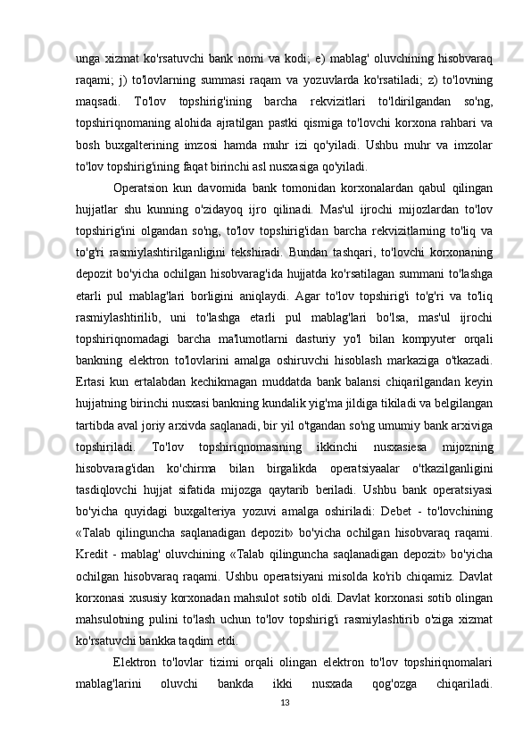 unga   xizmat   ko'rsatuvchi   bank   nomi   va   kodi;   e)   mablag'   oluvchining   hisobvaraq
raqami;   j)   to'lovlarning   summasi   raqam   va   yozuvlarda   ko'rsatiladi;   z)   to'lovning
maqsadi.   To'lov   topshirig'ining   barcha   rekvizitlari   to'ldirilgandan   so'ng,
topshiriqnomaning   alohida   ajratilgan   pastki   qismiga   to'lovchi   korxona   rahbari   va
bosh   buxgalterining   imzosi   hamda   muhr   izi   qo'yiladi.   Ushbu   muhr   va   imzolar
to'lov topshirig'ining faqat birinchi asl nusxasiga qo'yiladi.
  Operatsion   kun   davomida   bank   tomonidan   korxonalardan   qabul   qilingan
hujjatlar   shu   kunning   o'zidayoq   ijro   qilinadi.   Mas'ul   ijrochi   mijozlardan   to'lov
topshirig'ini   olgandan   so'ng,   to'lov   topshirig'idan   barcha   rekvizitlarning   to'liq   va
to'g'ri   rasmiylashtirilganligini   tekshiradi.   Bundan   tashqari,   to'lovchi   korxonaning
depozit bo'yicha ochilgan hisobvarag'ida hujjatda ko'rsatilagan summani  to'lashga
etarli   pul   mablag'lari   borligini   aniqlaydi.   Agar   to'lov   topshirig'i   to'g'ri   va   to'liq
rasmiylashtirilib,   uni   to'lashga   etarli   pul   mablag'lari   bo'lsa,   mas'ul   ijrochi
topshiriqnomadagi   barcha   ma'lumotlarni   dasturiy   yo'l   bilan   kompyuter   orqali
bankning   elektron   to'lovlarini   amalga   oshiruvchi   hisoblash   markaziga   o'tkazadi.
Ertasi   kun   ertalabdan   kechikmagan   muddatda   bank   balansi   chiqarilgandan   keyin
hujjatning birinchi nusxasi bankning kundalik yig'ma jildiga tikiladi va belgilangan
tartibda aval joriy arxivda saqlanadi, bir yil o'tgandan so'ng umumiy bank arxiviga
topshiriladi.   To'lov   topshiriqnomasining   ikkinchi   nusxasiesa   mijozning
hisobvarag'idan   ko'chirma   bilan   birgalikda   operatsiyaalar   o'tkazilganligini
tasdiqlovchi   hujjat   sifatida   mijozga   qaytarib   beriladi.   Ushbu   bank   operatsiyasi
bo'yicha   quyidagi   buxgalteriya   yozuvi   amalga   oshiriladi:   Debet   -   to'lovchining
«Talab   qilinguncha   saqlanadigan   depozit»   bo'yicha   ochilgan   hisobvaraq   raqami.
Kredit   -   mablag'   oluvchining   «Talab   qilinguncha   saqlanadigan   depozit»   bo'yicha
ochilgan   hisobvaraq   raqami.   Ushbu   operatsiyani   misolda   ko'rib   chiqamiz.   Davlat
korxonasi xususiy korxonadan mahsulot sotib oldi. Davlat korxonasi sotib olingan
mahsulotning   pulini   to'lash   uchun   to'lov   topshirig'i   rasmiylashtirib   o'ziga   xizmat
ko'rsatuvchi bankka taqdim etdi. 
  Elektron   to'lovlar   tizimi   orqali   olingan   elektron   to'lov   topshiriqnomalari
mablag'larini   oluvchi   bankda   ikki   nusxada   qog'ozga   chiqariladi.
13 