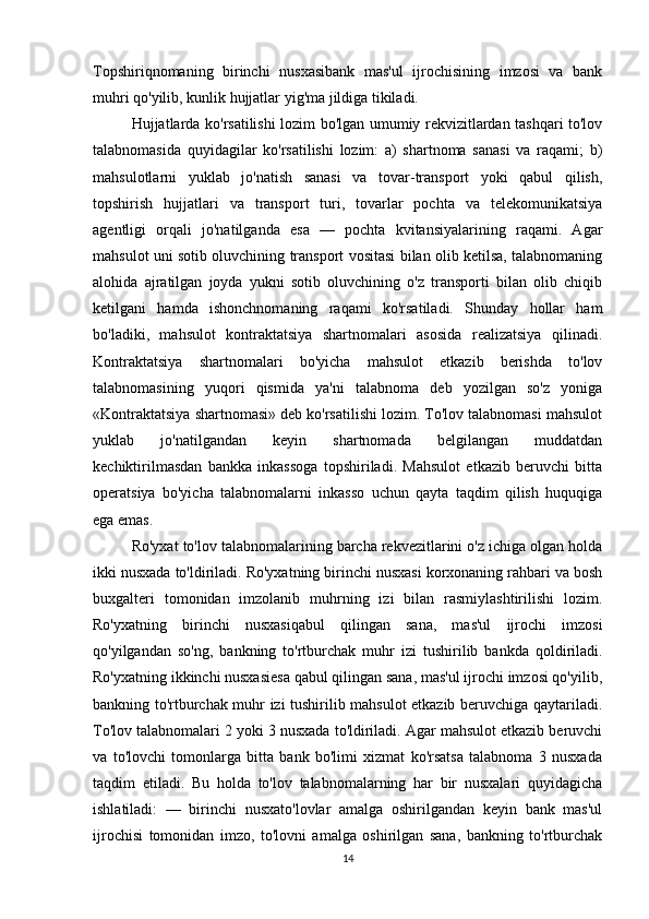 Topshiriqnomaning   birinchi   nusxasibank   mas'ul   ijrochisining   imzosi   va   bank
muhri qo'yilib, kunlik hujjatlar yig'ma jildiga tikiladi. 
Hujjatlarda ko'rsatilishi lozim bo'lgan umumiy rekvizitlardan tashqari to'lov
talabnomasida   quyidagilar   ko'rsatilishi   lozim:   a)   shartnoma   sanasi   va   raqami;   b)
mahsulotlarni   yuklab   jo'natish   sanasi   va   tovar-transport   yoki   qabul   qilish,
topshirish   hujjatlari   va   transport   turi,   tovarlar   pochta   va   telekomunikatsiya
agentligi   orqali   jo'natilganda   esa   —   pochta   kvitansiyalarining   raqami.   Agar
mahsulot uni sotib oluvchining transport vositasi bilan olib ketilsa, talabnomaning
alohida   ajratilgan   joyda   yukni   sotib   oluvchining   o'z   transporti   bilan   olib   chiqib
ketilgani   hamda   ishonchnomaning   raqami   ko'rsatiladi.   Shunday   hollar   ham
bo'ladiki,   mahsulot   kontraktatsiya   shartnomalari   asosida   realizatsiya   qilinadi.
Kontraktatsiya   shartnomalari   bo'yicha   mahsulot   etkazib   berishda   to'lov
talabnomasining   yuqori   qismida   ya'ni   talabnoma   deb   yozilgan   so'z   yoniga
«Kontraktatsiya shartnomasi» deb ko'rsatilishi lozim. To'lov talabnomasi mahsulot
yuklab   jo'natilgandan   keyin   shartnomada   belgilangan   muddatdan
kechiktirilmasdan   bankka   inkassoga   topshiriladi.   Mahsulot   etkazib   beruvchi   bitta
operatsiya   bo'yicha   talabnomalarni   inkasso   uchun   qayta   taqdim   qilish   huquqiga
ega emas. 
Ro'yxat to'lov talabnomalarining barcha rekvezitlarini o'z ichiga olgan holda
ikki nusxada to'ldiriladi. Ro'yxatning birinchi nusxasi korxonaning rahbari va bosh
buxgalteri   tomonidan   imzolanib   muhrning   izi   bilan   rasmiylashtirilishi   lozim.
Ro'yxatning   birinchi   nusxasiqabul   qilingan   sana,   mas'ul   ijrochi   imzosi
qo'yilgandan   so'ng,   bankning   to'rtburchak   muhr   izi   tushirilib   bankda   qoldiriladi.
Ro'yxatning ikkinchi nusxasiesa qabul qilingan sana, mas'ul ijrochi imzosi qo'yilib,
bankning to'rtburchak muhr izi tushirilib mahsulot etkazib beruvchiga qaytariladi.
To'lov talabnomalari 2 yoki 3 nusxada to'ldiriladi. Agar mahsulot etkazib beruvchi
va   to'lovchi   tomonlarga   bitta   bank   bo'limi   xizmat   ko'rsatsa   talabnoma   3   nusxada
taqdim   etiladi.   Bu   holda   to'lov   talabnomalarning   har   bir   nusxalari   quyidagicha
ishlatiladi:   —   birinchi   nusxato'lovlar   amalga   oshirilgandan   keyin   bank   mas'ul
ijrochisi   tomonidan   imzo,   to'lovni   amalga   oshirilgan   sana,   bankning   to'rtburchak
14 