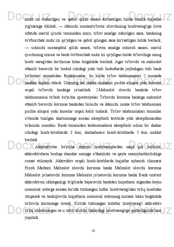 muhr   izi   tushirilgan   va   qabul   qilish   sanasi   ko'rsatilgan   holda   kunlik   hujjatlar
yig'masiga   tikiladi;   —   ikkinchi   nusxasito'lovni   oluvchining   hisobvarag'iga   ilova
sifatida   mas'ul   ijrochi   tomonidan   imzo,   to'lov   amalga   oshirilgan   sana,   bankning
to'rtburchak muhr izi qo'yilgan va qabul  qilingan sana  ko'rsatilgan holda beriladi;
—   uchinchi   nusxaqabul   qilish   sanasi,   to'lovni   amalga   oshirish   sanasi,   mas'ul
ijrochining imzosi va bank to'rtburchak muhr izi qo'yilgan holda to'lovchiga uning
hisob   varag'idan   ko'chirma   bilan   birgalikda   beriladi.   Agar   to'lovchi   va   mahsulot
etkazib   beruvchi   bir   hudud   ichidagi   yoki   turli   hududlarda   joylashgan   turli   bank
bo'limlari   xizmatidan   foydalansalar,   bu   holda   to'lov   talabnomalari   2   nusxada
bankka   taqdim   etiladi.   Ularning   har   ikkala   nusxalari   pochta   aloqasi   yoki   kurerlar
orqali   to'lovchi   bankiga   jo'natiladi.   2.Mahsulot   oluvchi   bankida   to'lov
talabnomasini   to'lash   bo'yicha   operatsiyalar   To'lovchi   korxona   bankiga   mahsulot
etkazib   beruvchi   korxona   bankidan   birinchi   va   ikkinchi   nusxa   to'lov   talabnomasi
pochta   aloqasi   yoki   kurerlar   orqali   kelib   tushadi.   To'lov   talabnomalari   tomonlar
o'rtasida   tuzilgan   shartnomaga   asosan   akseptlash   tartibida   yoki   akseptlamasdan
to'lanishi   mumkin.   Bank   tomonidan   talabnomalarni   akseptlash   uchun   bir   shahar
ichidagi   hisob-kitoblarda   3   kun,   shaharlararo   hisob-kitoblarda   5   kun   muhlat
beriladi 
Akkreditivlar   bo'yicha   depozit   hisobvaraqlardan   naqd   pul   berilishi,
akkreditivlarni   boshqa   shaxslar   nomiga   o'tkazilishi   va   qayta   rasmiylashtirilishiga
ruxsat   etilmaydi.   Akkreditiv   orqali   hisob-kitoblarda   hujjatlar   aylanish   chizmasi
Hisob   Markazi   Mahsulot   oluvchi   korxona   banki   Mahsulot   oluvchi   korxona
Mahsulot   jo'natuvchi   korxona   Mahsulot   jo'natuvchi   korxona   banki   Bank   emitent
akkreditivni ishlatganligi to'g'risida bajaruvchi bankdan huijatlarni olgandan keyin
memorial  orderga asosan  ko'zda tutilmagan hollar  hisobvarag'idan to'liq hisobdan
chiqaradi   va   tasdiqlovchi   hujjatlarni   memorial   orderning   nusxasi   bilan   birgalikda
to'lovchi   korxonaga   beradi.   Ko'zda   tutilmagan   holatlar   hisobvarag'i   akkreditiv
to'liq ishlatilmagan va u sotib oluvchi bankidagi hisobvarag'iga qaytarilganda ham
yopiladi.
15 