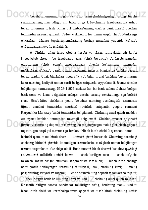 Topshiriqnomaning   to'g'ri   va   to'liq   rasmiylashtirilganligi,   uning   barcha
rekvizitlarining   mavjudligi,   shu   bilan   birga   to'lovchining   hisobvarag'ida   ushbu
topshiriqnomani   to'lash   uchun   pul   mablag'arining   etarligi   bank   mas'ul   ijrochisi
tomonidan   nazorat   qilinadi.   To'lov   elektron   to'lov   tizimi   orqali   Hisob   Markaziga
o'tkaziladi.   Inkasso   topshiriqnomalarining   boshqa   nusxalari   yuqorida   ko'rsatib
o'tilganganga muvofiq ishlatiladi.
6.   Cheklar   bilan   hisob-kitoblar   hisobi   va   ularni   rasmiylashtirish   tartibi
Hisob-kitob   cheki   -   bu   hisobvaraq   egasi   (chek   beruvchi)   o'z   hisobvarag'idan
oluvchining   (chek   egasi)   xisobvaraqaga   chekda   ko'rsatilgan   summadan
mablaglarni   o'ttkazib   berish   uchun   bankining   maxsus   blankasida   bankka   bergan
topshirig'idir.   Chek   blankalari   tipografik   yo'l   bilan   tijorat   banklari   buyurtmasiga
ko'ra ularning faoliyati uchun etarli bo'lgan miqdorda tayyorlanadi. Bunda cheklar
belgilangan  namunadagi  0505411005-shaklda  har  bir  bank  uchun  alohida bo'lgan
bank   nomi   va   firma   belgisidan   tashqari   barcha   zaruriy   rekvizitlarga   ega   bo'lishi
shart.   Hisob-kitob   cheklarini   yozib   berishda   ularning   boshlang'ich   summasini
tijorat   banklari   tomonidan   mustaqil   ravishda   aniqlanib,   yuqori   summasi
Respublika Markaziy banki tomonidan belgilanadi. Chekning amal qilish muddati
esa   tijorat   banklari   tomonidan   mustaqil   belgilanadi.   Cheklar   omonat   qo'yuvchi
jismoniy shaxsning depozit hisobvarag'ida saqlanayotgan mablag'lar hisobiga yoki
topshirilgan naqd pul summasiga beriladi. Hisob-kitob cheki 2 qismdan iborat: —
birinchi qismi hisob-kitob cheki; — ikkinchi qismi koreshok. Chekning koreshogi
chekning   birinchi   qismida   ko'rsatilgan   summalarini   tasdiqlash   uchun   belgilangan
nazorat raqamlarini o'z ichiga oladi. Bank xodimi hisob chekini berishda quyidagi
rekvizitlarni   to'lldirib   berishi   lozim:   —   chek   berilgan   sana;   —   chek   bo'yicha
to'lanishi   lozim   bo'lgan   summani   raqamlar   va   so'z   bilan;   —   hisob-kitob   chekiga
nomi   yozib   berilayotgan   shaxsning   familiyasi,   ismi,   otasining   ismi;   —   uning
pasportining seriyasi va raqami; — chek beruvchining depozit xisobvaraqa raqami;
— chek bergan bank bo'limining nomi va kodi; — chekning amal qilish muddati.
Ko'rsatib   o'tilgan   barcha   rekvizitlar   to'ldirilgan   so'ng,   bankning   mas'ul   xodimi
hisob-kitob   cheki   va   koreshokga   imzo   qo'yadi   va   hisob-kitob   chekining   kesish
16 