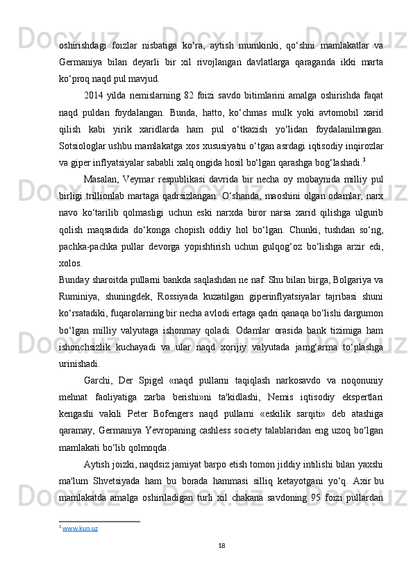 oshirishdagi   foizlar   nisbatiga   ko‘ra,   aytish   mumkinki,   qo‘shni   mamlakatlar   va
Germaniya   bilan   deyarli   bir   xil   rivojlangan   davlatlarga   qaraganda   ikki   marta
ko‘proq naqd pul mavjud.
2014  yilda   nemislarning  82   foizi   savdo   bitimlarini   amalga   oshirishda   faqat
naqd   puldan   foydalangan.   Bunda,   hatto,   ko‘chmas   mulk   yoki   avtomobil   xarid
qilish   kabi   yirik   xaridlarda   ham   pul   o‘tkazish   yo‘lidan   foydalanilmagan.
Sotsiologlar   ushbu mamlakatga xos xususiyatni   o‘tgan asrdagi  iqtisodiy inqirozlar
va giper inflyatsiyalar sababli xalq ongida hosil bo‘lgan qarashga bog‘lashadi. 3
Masalan,   Veymar   respublikasi   davrida   bir   necha   oy   mobaynida   milliy   pul
birligi trillionlab martaga qadrsizlangan. O‘shanda, maoshini olgan odamlar, narx
navo   ko‘tarilib   qolmasligi   uchun   eski   narxda   biror   narsa   xarid   qilishga   ulgurib
qolish   maqsadida   do‘konga   chopish   oddiy   hol   bo‘lgan.   Chunki,   tushdan   so‘ng,
pachka-pachka   pullar   devorga   yopishtirish   uchun   gulqog‘oz   bo‘lishga   arzir   edi,
xolos.
Bunday sharoitda pullarni bankda saqlashdan ne naf. Shu bilan birga, Bolgariya va
Ruminiya,   shuningdek,   Rossiyada   kuzatilgan   giperinflyatsiyalar   tajribasi   shuni
ko‘rsatadiki, fuqarolarning bir necha avlodi ertaga qadri qanaqa bo‘lishi dargumon
bo‘lgan   milliy   valyutaga   ishonmay   qoladi.   Odamlar   orasida   bank   tizimiga   ham
ishonchsizlik   kuchayadi   va   ular   naqd   xorijiy   valyutada   jamg‘arma   to‘plashga
urinishadi.
Garchi,   Der   Spigel   «naqd   pullarni   taqiqlash   narkosavdo   va   noqonuniy
mehnat   faoliyatiga   zarba   berishi»ni   ta'kidlashi,   Nemis   iqtisodiy   ekspertlari
kengashi   vakili   Peter   Bofengers   naqd   pullarni   «eskilik   sarqiti»   deb   atashiga
qaramay, Germaniya Yevropaning cashless  society talablaridan eng uzoq bo‘lgan
mamlakati bo‘lib qolmoqda.
Aytish joizki, naqdsiz jamiyat barpo etish tomon jiddiy intilishi bilan yaxshi
ma'lum   Shvetsiyada   ham   bu   borada   hammasi   silliq   ketayotgani   yo‘q.   Axir   bu
mamlakatda   amalga   oshiriladigan   turli   xil   chakana   savdoning   95   foizi   pullardan
3
  www.kun.uz
18 