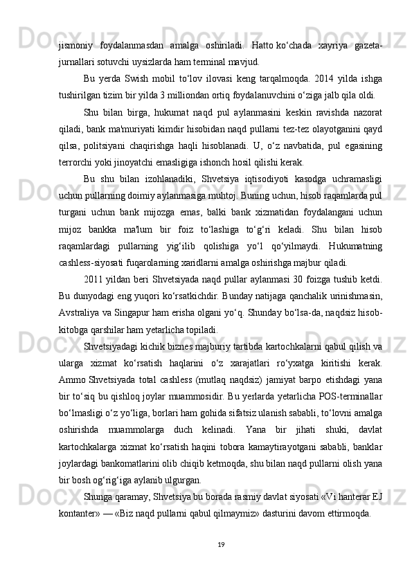 jismoniy   foydalanmasdan   amalga   oshiriladi.   Hatto   ko‘chada   xayriya   gazeta-
jurnallari sotuvchi uysizlarda ham terminal mavjud.
Bu   yerda   Swish   mobil   to‘lov   ilovasi   keng   tarqalmoqda.   2014   yilda   ishga
tushirilgan tizim bir yilda 3 milliondan ortiq foydalanuvchini o‘ziga jalb qila oldi.
Shu   bilan   birga,   hukumat   naqd   pul   aylanmasini   keskin   ravishda   nazorat
qiladi, bank ma'muriyati kimdir hisobidan naqd pullarni tez-tez olayotganini qayd
qilsa,   politsiyani   chaqirishga   haqli   hisoblanadi.   U,   o‘z   navbatida,   pul   egasining
terrorchi yoki jinoyatchi emasligiga ishonch hosil qilishi kerak.
Bu   shu   bilan   izohlanadiki,   Shvetsiya   iqtisodiyoti   kasodga   uchramasligi
uchun pullarning doimiy aylanmasiga muhtoj. Buning uchun, hisob raqamlarda pul
turgani   uchun   bank   mijozga   emas,   balki   bank   xizmatidan   foydalangani   uchun
mijoz   bankka   ma'lum   bir   foiz   to‘lashiga   to‘g‘ri   keladi.   Shu   bilan   hisob
raqamlardagi   pullarning   yig‘ilib   qolishiga   yo‘l   qo‘yilmaydi.   Hukumatning
cashless-siyosati fuqarolarning xaridlarni amalga oshirishga majbur qiladi.
2011 yildan beri  Shvetsiyada naqd pullar  aylanmasi  30 foizga tushib ketdi.
Bu dunyodagi eng yuqori ko‘rsatkichdir. Bunday natijaga qanchalik urinishmasin,
Avstraliya va Singapur ham erisha olgani yo‘q. Shunday bo‘lsa-da, naqdsiz hisob-
kitobga qarshilar ham yetarlicha topiladi.
Shvetsiyadagi kichik biznes majburiy tartibda kartochkalarni qabul qilish va
ularga   xizmat   ko‘rsatish   haqlarini   o‘z   xarajatlari   ro‘yxatga   kiritishi   kerak.
Ammo   Shvetsiyada   total   cashless   (mutlaq   naqdsiz)   jamiyat   barpo   etishdagi   yana
bir to‘siq bu qishloq joylar muammosidir. Bu yerlarda yetarlicha POS-terminallar
bo‘lmasligi o‘z yo‘liga, borlari ham gohida sifatsiz ulanish sababli, to‘lovni amalga
oshirishda   muammolarga   duch   kelinadi.   Yana   bir   jihati   shuki,   davlat
kartochkalarga   xizmat   ko‘rsatish   haqini   tobora   kamaytirayotgani   sababli,   banklar
joylardagi bankomatlarini olib chiqib ketmoqda, shu bilan naqd pullarni olish yana
bir bosh og‘rig‘iga aylanib ulgurgan.
Shunga qaramay, Shvetsiya bu borada rasmiy davlat siyosati «Vi hanterar EJ
kontanter» — «Biz naqd pullarni qabul qilmaymiz» dasturini davom ettirmoqda.
19 