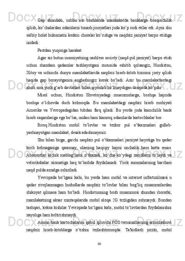 Gap   shundaki,   ushbu   asr   boshlarida   mamlakatda   banklarga   bosqinchilik
qilish, ko‘chalardan odamlarni tunash jinoyatlari juda ko‘p sodi etilar edi. Ayni shu
salbiy holat hukumatni keskin choralar ko‘rishga va naqdsiz jamiyat barpo etishga
undadi.
Pastdan yuqoriga harakat
Agar siz butun insoniyatning cashless society (naqd pul jamiyat) barpo etish
uchun   shaxdam   qadamlar   tashlayotgani   xususida   eshitib   qolsangiz,   Hindiston,
Xitoy va  uchinchi   dunyo mamlakatlarida naqdsiz   hisob-kitob tizimini  joriy qilish
haqida   gap   borayotganini   anglashingiz   kerak   bo‘ladi.   Axir   bu   mamlakatlardagi
aholi soni yirik g‘arb davlatlari bilan qiyoslab bo‘lmaydigan darajada ko‘pdir.
Misol   uchun,   Hindiston   Shvetsiyadagi   muammolarga,   boshqa   hajmda
boshqa   o‘lchovda   duch   kelmoqda.   Bu   mamlakatdagi   naqdsiz   hisob   mohiyati
Amerika   va   Yevropadagidan   tubdan   farq   qiladi.   Bu   yerda   juda   kamchilik   bank
hisob raqamlariga ega bo‘lsa, undan ham kamroq odamlarda kartochkalar bor.
Biroq   Hindiston   mobil   to‘lovlar   va   tezkor   pul   o‘tkazmalari   gullab-
yashnayotgan mamlakat, desak adashmaymiz.
Shu bilan birga, garchi naqdsiz pul  o‘tkazmalari  jamiyat hayotiga bu qadar
kirib   kelmaganiga   qaramay,   ularning   haqiqiy   hajmi   unchalik   ham   katta   emas.
Abonentlar   kichik   mablag‘larni   o‘tkazadi,   ko‘cha-ko‘ydagi   xaridlarni   to‘laydi   va
velorikshalar   xizmatiga   haq   to‘lashda   foydalanadi.   Yirik   summalarning   barchasi
naqd pulda amalga oshiriladi.
Yevropada   bo‘lgani   kabi,   bu   yerda   ham   mobil   va   internet   infratuzilmasi   u
qadar   rivojlanmagan   hududlarda   naqdsiz   to‘lovlar   bilan   bog‘liq   muammolardan
shikoyat   qilmasa   ham   bo‘ladi.   Hindistonning   bosh   muammosi   shundan   iboratki,
mamlakatning   aksar   mintaqalarida   mobil   aloqa   2G   tezligidan   oshmaydi.   Bundan
tashqari, keksa kishilar Yevropada bo‘lgani kabi, mobil to‘lovlardan foydalanishni
xayoliga ham keltirishmaydi.
Ammo   bank kartochalarini qabul qiluvchi POS-terminallarning arzonlashuvi
naqdsiz   hisob-kitoblarga   o‘tishni   tezlashtirmoqda.   Ta'kidlash   joizki,   mobil
20 