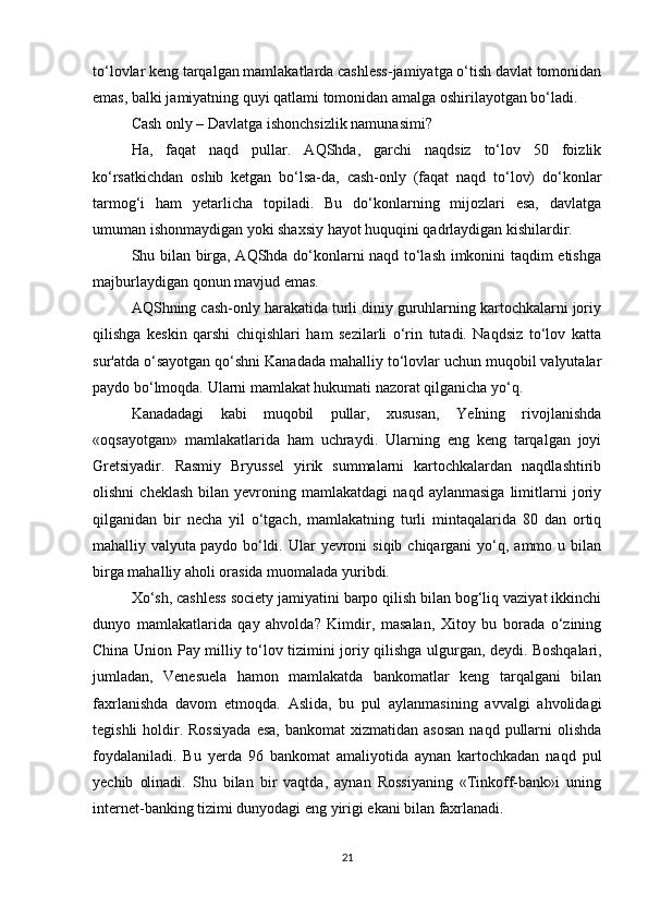 to‘lovlar keng tarqalgan mamlakatlarda cashless-jamiyatga o‘tish davlat tomonidan
emas, balki jamiyatning quyi qatlami tomonidan amalga oshirilayotgan bo‘ladi.
Cash only – Davlatga ishonchsizlik namunasimi?
Ha,   faqat   naqd   pullar.   AQShda,   garchi   naqdsiz   to‘lov   50   foizlik
ko‘rsatkichdan   oshib   ketgan   bo‘lsa-da,   cash-only   (faqat   naqd   to‘lov)   do‘konlar
tarmog‘i   ham   yetarlicha   topiladi.   Bu   do‘konlarning   mijozlari   esa,   davlatga
umuman ishonmaydigan yoki shaxsiy hayot huquqini qadrlaydigan kishilardir.
Shu bilan birga, AQShda do‘konlarni naqd to‘lash imkonini taqdim etishga
majburlaydigan qonun mavjud emas.
AQShning cash-only harakatida turli diniy guruhlarning kartochkalarni joriy
qilishga   keskin   qarshi   chiqishlari   ham   sezilarli   o‘rin   tutadi.   Naqdsiz   to‘lov   katta
sur'atda o‘sayotgan qo‘shni Kanadada mahalliy to‘lovlar uchun muqobil valyutalar
paydo bo‘lmoqda. Ularni mamlakat hukumati nazorat qilganicha yo‘q.
Kanadadagi   kabi   muqobil   pullar,   xususan,   YeIning   rivojlanishda
«oqsayotgan»   mamlakatlarida   ham   uchraydi.   Ularning   eng   keng   tarqalgan   joyi
Gretsiyadir.   Rasmiy   Bryussel   yirik   summalarni   kartochkalardan   naqdlashtirib
olishni   cheklash   bilan  yevroning   mamlakatdagi   naqd   aylanmasiga   limitlarni   joriy
qilganidan   bir   necha   yil   o‘tgach,   mamlakatning   turli   mintaqalarida   80   dan   ortiq
mahalliy valyuta   paydo bo‘ldi. Ular   yevroni   siqib  chiqargani  yo‘q, ammo  u bilan
birga mahalliy aholi orasida muomalada yuribdi.
Xo‘sh, cashless society jamiyatini barpo qilish bilan bog‘liq vaziyat ikkinchi
dunyo   mamlakatlarida   qay   ahvolda?   Kimdir,   masalan,   Xitoy   bu   borada   o‘zining
China Union Pay milliy to‘lov tizimini joriy qilishga ulgurgan, deydi.   Boshqalari,
jumladan,   Venesuela   hamon   mamlakatda   bankomatlar   keng   tarqalgani   bilan
faxrlanishda   davom   etmoqda.   Aslida,   bu   pul   aylanmasining   avvalgi   ahvolidagi
tegishli   holdir.  Rossiyada   esa,  bankomat   xizmatidan asosan  naqd  pullarni   olishda
foydalaniladi.   Bu   yerda   96   bankomat   amaliyotida   aynan   kartochkadan   naqd   pul
yechib   olinadi.   Shu   bilan   bir   vaqtda,   aynan   Rossiyaning   «Tinkoff-bank»i   uning
internet-banking tizimi dunyodagi eng yirigi ekani bilan faxrlanadi.
21 