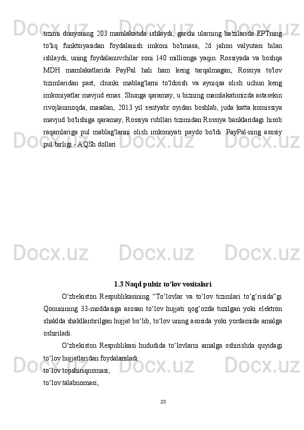 tizimi   dunyoning   203   mamlakatida   ishlaydi,   garchi   ularning   ba'zilarida   EPTning
to'liq   funktsiyasidan   foydalanish   imkoni   bo'lmasa,   26   jahon   valyutasi   bilan
ishlaydi,   uning   foydalanuvchilar   soni   140   millionga   yaqin.   Rossiyada   va   boshqa
MDH   mamlakatlarida   PayPal   hali   ham   keng   tarqalmagan,   Rossiya   to'lov
tizimlaridan   past,   chunki   mablag'larni   to'ldirish   va   ayniqsa   olish   uchun   keng
imkoniyatlar mavjud emas. Shunga qaramay, u bizning mamlakatimizda astasekin
rivojlanmoqda,   masalan,   2013   yil   sentyabr   oyidan   boshlab,   juda   katta   komissiya
mavjud bo'lishiga qaramay, Rossiya rubllari tizimidan Rossiya banklaridagi hisob
raqamlariga   pul   mablag'larini   olish   imkoniyati   paydo   bo'ldi.   PayPal-ning   asosiy
pul birligi - AQSh dollari
1.3 Naqd pulsiz to‘lov vositalari
O‘zbekiston   Respublikasining   “To‘lovlar   va   to‘lov   tizimlari   to‘g‘risida”gi
Qonunining   33-moddasiga   asosan   to‘lov   hujjati   qog‘ozda   tuzilgan   yoki   elektron
shaklda shakllantirilgan hujjat bo‘lib, to‘lov uning asosida yoki yordamida amalga
oshiriladi.
O‘zbekiston   Respublikasi   hududida   to‘lovlarni   amalga   oshirishda   quyidagi
to‘lov hujjatlaridan foydalaniladi:
to‘lov topshiriqnomasi;
to‘lov talabnomasi;
23 