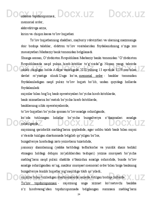 inkasso topshiriqnomasi;
memorial order;
akkreditivga ariza;
kirim va chiqim kassa to‘lov hujjatlari.
To‘lov hujjatlarining shakllari, majburiy rekvizitlari va ularning mazmuniga
doir   boshqa   talablar,   elektron   to‘lov   vositalaridan   foydalanishning   o‘ziga   xos
xususiyatlari Markaziy bank tomonidan belgilanadi.
Shunga asosan, O‘zbekiston Respublikasi Markaziy banki tomonidan “O‘zbekiston
Respublikasida   naqd   pulsiz   hisob-kitoblar   to‘g‘risida”gi   Nizom   yangi   tahrirda
ishlab chiqilgan holda Adliya vazirligida 2020 yilning 13 aprelida 3229-son bilan
davlat   ro‘yxatiga   olindi.Unga   ko‘ra,   memorial   order   -   banklar   tomonidan
foydalaniladigan   naqd   pulsiz   to‘lov   hujjati   bo‘lib,   undan   quyidagi   hollarda
foydalaniladi:
mijozlar bilan bog‘liq bank operatsiyalari bo‘yicha hisob-kitoblarda;
bank xizmatlarini ko‘rsatish bo‘yicha hisob-kitoblarda;
banklarning ichki operatsiyalarida;
to‘lov hujjatlari bo‘yicha qisman to‘lov amalga oshirilganda;
ko‘zda   tutilmagan   holatlar   bo‘yicha   buxgalteriya   o‘tkazmalari   amalga
oshirilganda;
mijozning  qarzdorlik   mablag‘larini   qoplashda,   agar   ushbu   talab   bank   bilan  mijoz
o‘rtasida tuzilgan shartnomada belgilab qo‘yilgan bo‘lsa;
buxgalteriya hisobidagi xato yozuvlarni tuzatishda;
jismoniy   shaxslarning   (yakka   tartibdagi   tadbirkorlar   va   yuridik   shaxs   tashkil
etmagan   holdagi   dehqon   xo‘jaliklaridan   tashqari)   yozma   murojaati   bo‘yicha
mablag‘larni   naqd   pulsiz   shaklda   o‘tkazishni   amalga   oshirishda,   bunda   to‘lov
amalga oshirilgandan so‘ng, mazkur murojaat memorial order bilan birga bankning
buxgalteriya kunlik hujjatlar yig‘majildiga tikib qo‘yiladi;
mijozlar bilan tuziladigan shartnomalarda nazarda tutilgan boshqa hollarda.
To‘lov   topshiriqnomasi   -   mijozning   unga   xizmat   ko‘rsatuvchi   bankka
o‘z   hisobvarag‘idan   topshiriqnomada   belgilangan   summani   mablag‘larni
24 