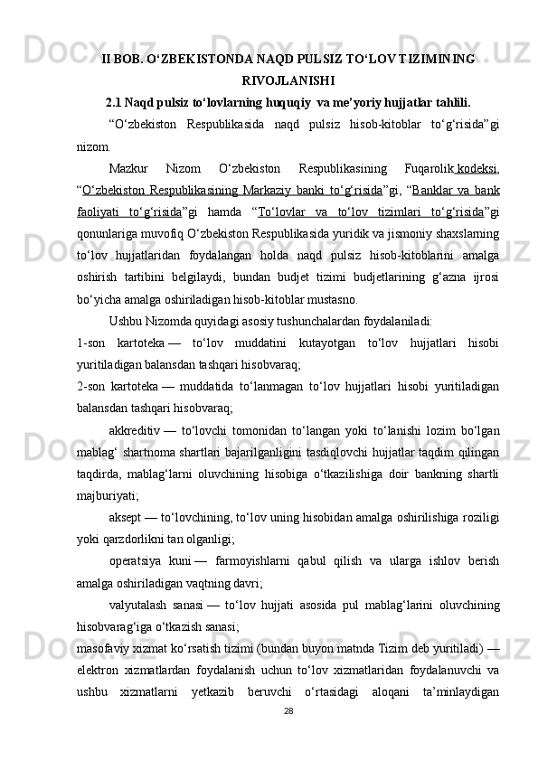 II BOB. O‘ZBEKISTONDA NAQD PULSIZ TO‘LOV TIZIMINING
RIVOJLANISHI
2.1 Naqd pulsiz to‘lovlarning huquqiy  va me’yoriy hujjatlar tahlili.
“O‘zbekiston   Respublikasida   naqd   pulsiz   hisob-kitoblar   to‘g‘risida”gi
nizom.
Mazkur   Nizom   O‘zbekiston   Respublikasining   Fuqarolik     kodeksi    ,
“ O‘zbekiston   Respublikasining   Markaziy   banki   to‘g‘risida ”gi,   “ Banklar   va   bank
faoliyati   to‘g‘risida ”gi   hamda   “ To‘lovlar   va   to‘lov   tizimlari   to‘g‘risida ”gi
qonunlariga muvofiq O‘zbekiston Respublikasida yuridik va jismoniy shaxslarning
to‘lov   hujjatlaridan   foydalangan   holda   naqd   pulsiz   hisob-kitoblarini   amalga
oshirish   tartibini   belgilaydi,   bundan   budjet   tizimi   budjetlarining   g‘azna   ijrosi
bo‘yicha amalga oshiriladigan hisob-kitoblar mustasno.
Ushbu Nizomda quyidagi asosiy tushunchalardan foydalaniladi:
1-son   kartoteka   —   to‘lov   muddatini   kutayotgan   to‘lov   hujjatlari   hisobi
yuritiladigan balansdan tashqari hisobvaraq;
2-son   kartoteka   —   muddatida   to‘lanmagan   to‘lov   hujjatlari   hisobi   yuritiladigan
balansdan tashqari hisobvaraq;
akkreditiv   —   to‘lovchi   tomonidan   to‘langan   yoki   to‘lanishi   lozim   bo‘lgan
mablag‘ shartnoma shartlari bajarilganligini tasdiqlovchi hujjatlar taqdim qilingan
taqdirda,   mablag‘larni   oluvchining   hisobiga   o‘tkazilishiga   doir   bankning   shartli
majburiyati;
aksept   — to‘lovchining, to‘lov uning hisobidan amalga oshirilishiga roziligi
yoki qarzdorlikni tan olganligi;
operatsiya   kuni   —   farmoyishlarni   qabul   qilish   va   ularga   ishlov   berish
amalga oshiriladigan vaqtning davri;
valyutalash   sanasi   —   to‘lov   hujjati   asosida   pul   mablag‘larini   oluvchining
hisobvarag‘iga o‘tkazish sanasi;
masofaviy xizmat ko‘rsatish tizimi (bundan buyon matnda Tizim deb yuritiladi)   —
elektron   xizmatlardan   foydalanish   uchun   to‘lov   xizmatlaridan   foydalanuvchi   va
ushbu   xizmatlarni   yetkazib   beruvchi   o‘rtasidagi   aloqani   ta’minlaydigan
28 