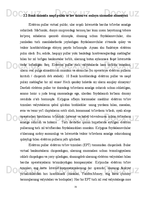 2.2 Bank tizimida naqd pulsiz to‘lov tizimi va  onlayn xizmatlar ahamiyati
Elektron pullar virtual puldir, ular orqali Internetda barcha to'lovlar amalga
oshiriladi. Ma'lumki, dunyo miqyosidagi tarmoq har kuni inson hayotining tobora
ko'proq   sohalarini   qamrab   olmoqda,   shuning   uchun   foydalanuvchilar,   shu
jumladan   turli   mamlakatlarda   joylashgan   foydalanuvchilar   o'rtasida   qulay   va
tezkor   hisobkitoblarga   ehtiyoj   paydo   bo'lmoqda.   Aynan   shu   funktsiya   elektron
pulni oladi. Bu, aslida, haqiqiy pullar yoki bankdagi hisobvaraqlardagi mablag'lar
bilan bir xil bo'lgan banknotalar bo'lib, ularning butun aylanmasi  faqat Internetda
sodir   bo'ladigan   farq.   Elektron   pullar   turli   valyutalarda   ham   bo'lishi   mumkin,
ularni real pulga almashtirish mumkin va aksincha (bu operatsiya elektron pullarni
kiritish   /   chiqarish   deb   ataladi).   10   Bank   hisoblaridagi   elektron   pullar   va   naqd
pulsiz   mablag'lar   bir   xil   emas!   Hech   qanday   holatda   siz   ularni   aniqlay   olmaysiz!
Dastlab elektron pullar tor doiradagi to'lovlarni amalga oshirish uchun ishlatilgan,
ammo   hozir   u   juda   keng   muomalaga   ega,   ulardan   foydalanish   ko'lami   doimiy
ravishda   o'sib   bormoqda.   Ko'pgina   oflayn   korxonalar   mashhur   elektron   to'lov
tizimlari   valyutalarini   qabul   qilishni   boshladilar:   uning   yordami   bilan,   masalan,
avia va temir yo'l chiptalarini sotib olish, kommunal to'lovlarni to'lash, uyali aloqa
operatorlari   hisoblarini   to'ldirish,   Internet   va   kabel   televideniesi   uchun   to'lovlarni
amalga   oshirish   va   hokazo…   Turli   davlatlar   qonun   hujjatlarida   aytilgan   elektron
pullarning turli xil ta'riflaridan foydalanishlari mumkin. Ko'pgina foydalanuvchilar
o'zlarining   nisbiy   anonimligi   va   Internetda   tezkor   to'lovlarni   amalga   oshirishning
qulayligi bilan elektron pullarni jalb qilishadi.
Elektron pullar elektron to'lov tizimlari (EPT) tomonidan chiqariladi. Bular
virtual   banknotalarni   chiqaradigan,   ularning   muomalasi   uchun   texnologiyalarni
ishlab chiqadigan va joriy qiladigan, shuningdek ularning elektron valyutalari bilan
barcha   operatsiyalarni   ta'minlaydigan   kompaniyalar.   Ko'pincha   elektron   to'lov
tizimlari   eng   katta   Internet-korporatsiyalarning   bir   qismidir,   ularning   faoliyat
yo'nalishlaridan   biri   hisoblanadi   (masalan,   Yandex.Money,   eng   katta   ijtimoiy
tarmoqlarning valyutalari va boshqalar). Har bir EPT turli xil real valyutalarga mos
31 