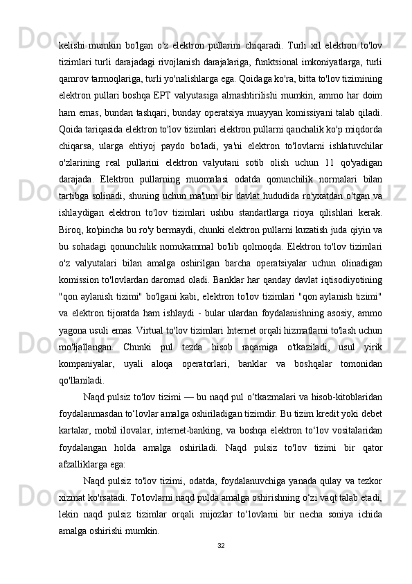 kelishi   mumkin   bo'lgan   o'z   elektron   pullarini   chiqaradi.   Turli   xil   elektron   to'lov
tizimlari  turli  darajadagi  rivojlanish  darajalariga, funktsional  imkoniyatlarga, turli
qamrov tarmoqlariga, turli yo'nalishlarga ega. Qoidaga ko'ra, bitta to'lov tizimining
elektron  pullari  boshqa   EPT   valyutasiga  almashtirilishi   mumkin,  ammo  har  doim
ham emas, bundan tashqari, bunday operatsiya muayyan komissiyani  talab qiladi.
Qoida tariqasida elektron to'lov tizimlari elektron pullarni qanchalik ko'p miqdorda
chiqarsa,   ularga   ehtiyoj   paydo   bo'ladi,   ya'ni   elektron   to'lovlarni   ishlatuvchilar
o'zlarining   real   pullarini   elektron   valyutani   sotib   olish   uchun   11   qo'yadigan
darajada.   Elektron   pullarning   muomalasi   odatda   qonunchilik   normalari   bilan
tartibga  solinadi,  shuning  uchun ma'lum  bir  davlat   hududida ro'yxatdan  o'tgan  va
ishlaydigan   elektron   to'lov   tizimlari   ushbu   standartlarga   rioya   qilishlari   kerak.
Biroq, ko'pincha bu ro'y bermaydi, chunki elektron pullarni kuzatish juda qiyin va
bu   sohadagi   qonunchilik   nomukammal   bo'lib   qolmoqda.   Elektron   to'lov   tizimlari
o'z   valyutalari   bilan   amalga   oshirilgan   barcha   operatsiyalar   uchun   olinadigan
komission to'lovlardan daromad oladi. Banklar  har qanday davlat iqtisodiyotining
"qon aylanish tizimi" bo'lgani kabi, elektron to'lov tizimlari "qon aylanish tizimi"
va   elektron   tijoratda   ham   ishlaydi   -   bular   ulardan   foydalanishning   asosiy,   ammo
yagona usuli emas. Virtual to'lov tizimlari Internet orqali hizmatlarni to'lash uchun
mo'ljallangan.   Chunki   pul   tezda   hisob   raqamiga   o'tkaziladi,   usul   yirik
kompaniyalar,   uyali   aloqa   operatorlari,   banklar   va   boshqalar   tomonidan
qo'llaniladi.
Naqd pulsiz to'lov tizimi — bu naqd pul o‘tkazmalari va hisob-kitoblaridan
foydalanmasdan to‘lovlar amalga oshiriladigan tizimdir. Bu tizim kredit yoki debet
kartalar,   mobil   ilovalar,   internet-banking,   va   boshqa   elektron   to‘lov   vositalaridan
foydalangan   holda   amalga   oshiriladi.   Naqd   pulsiz   to'lov   tizimi   bir   qator
afzalliklarga ega:
Naqd   pulsiz   to'lov   tizimi,   odatda,   foydalanuvchiga   yanada   qulay   va   tezkor
xizmat ko'rsatadi. To'lovlarni naqd pulda amalga oshirishning o‘zi vaqt talab etadi,
lekin   naqd   pulsiz   tizimlar   orqali   mijozlar   to‘lovlarni   bir   necha   soniya   ichida
amalga oshirishi mumkin.
32 