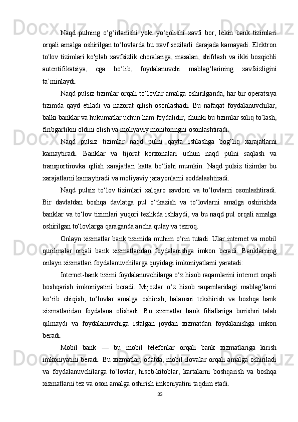 Naqd   pulning   o‘g‘irlanishi   yoki   yo‘qolishi   xavfi   bor,   lekin   bank   tizimlari
orqali amalga oshirilgan to‘lovlarda bu xavf sezilarli darajada kamayadi. Elektron
to'lov tizimlari ko'plab xavfsizlik choralariga, masalan, shifrlash va ikki bosqichli
autentifikatsiya,   ega   bo‘lib,   foydalanuvchi   mablag‘larining   xavfsizligini
ta’minlaydi.
Naqd pulsiz tizimlar orqali to‘lovlar amalga oshirilganda, har bir operatsiya
tizimda   qayd   etiladi   va   nazorat   qilish   osonlashadi.   Bu   nafaqat   foydalanuvchilar,
balki banklar va hukumatlar uchun ham foydalidir, chunki bu tizimlar soliq to‘lash,
firibgarlikni oldini olish va moliyaviy monitoringni osonlashtiradi.
Naqd   pulsiz   tizimlar   naqd   pulni   qayta   ishlashga   bog‘liq   xarajatlarni
kamaytiradi.   Banklar   va   tijorat   korxonalari   uchun   naqd   pulni   saqlash   va
transportirovka   qilish   xarajatlari   katta   bo‘lishi   mumkin.   Naqd   pulsiz   tizimlar   bu
xarajatlarni kamaytiradi va moliyaviy jarayonlarni soddalashtiradi.
Naqd   pulsiz   to‘lov   tizimlari   xalqaro   savdoni   va   to‘lovlarni   osonlashtiradi.
Bir   davlatdan   boshqa   davlatga   pul   o‘tkazish   va   to‘lovlarni   amalga   oshirishda
banklar va to‘lov tizimlari yuqori tezlikda ishlaydi, va bu naqd pul orqali amalga
oshirilgan to‘lovlarga qaraganda ancha qulay va tezroq.
Onlayn xizmatlar  bank tizimida muhim  o‘rin tutadi.  Ular  internet  va mobil
qurilmalar   orqali   bank   xizmatlaridan   foydalanishga   imkon   beradi.   Banklarning
onlayn xizmatlari foydalanuvchilarga quyidagi imkoniyatlarni yaratadi:
Internet-bank tizimi foydalanuvchilarga o‘z hisob raqamlarini internet orqali
boshqarish   imkoniyatini   beradi.   Mijozlar   o‘z   hisob   raqamlaridagi   mablag‘larni
ko‘rib   chiqish,   to‘lovlar   amalga   oshirish,   balansni   tekshirish   va   boshqa   bank
xizmatlaridan   foydalana   olishadi.   Bu   xizmatlar   bank   filiallariga   borishni   talab
qilmaydi   va   foydalanuvchiga   istalgan   joydan   xizmatdan   foydalanishga   imkon
beradi.
Mobil   bank   —   bu   mobil   telefonlar   orqali   bank   xizmatlariga   kirish
imkoniyatini beradi. Bu xizmatlar, odatda, mobil ilovalar orqali amalga oshiriladi
va   foydalanuvchilarga   to‘lovlar,   hisob-kitoblar,   kartalarni   boshqarish   va   boshqa
xizmatlarni tez va oson amalga oshirish imkoniyatini taqdim etadi.
33 