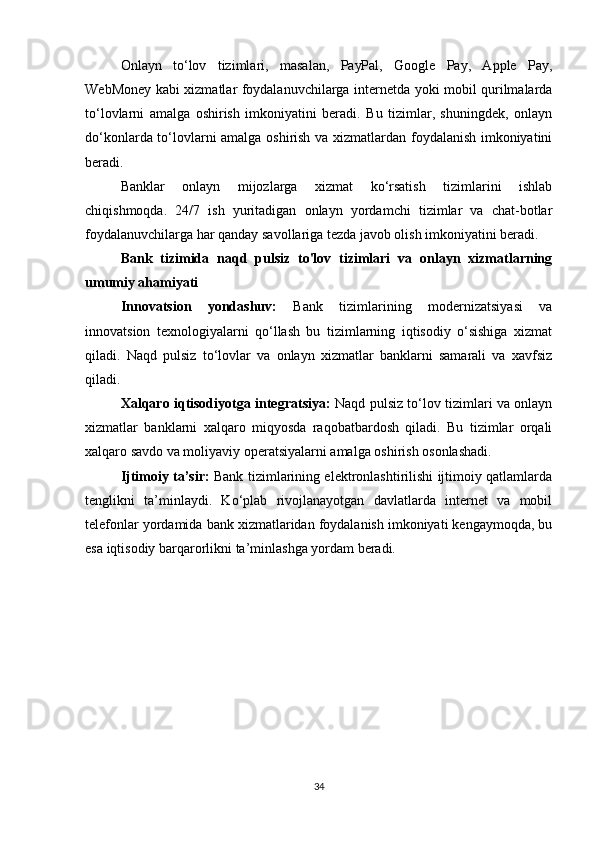 Onlayn   to‘lov   tizimlari,   masalan,   PayPal,   Google   Pay,   Apple   Pay,
WebMoney kabi xizmatlar foydalanuvchilarga internetda yoki mobil qurilmalarda
to‘lovlarni   amalga   oshirish   imkoniyatini   beradi.   Bu   tizimlar,   shuningdek,   onlayn
do‘konlarda to‘lovlarni amalga oshirish va xizmatlardan foydalanish imkoniyatini
beradi.
Banklar   onlayn   mijozlarga   xizmat   ko‘rsatish   tizimlarini   ishlab
chiqishmoqda.   24/7   ish   yuritadigan   onlayn   yordamchi   tizimlar   va   chat-botlar
foydalanuvchilarga har qanday savollariga tezda javob olish imkoniyatini beradi.
Bank   tizimida   naqd   pulsiz   to'lov   tizimlari   va   onlayn   xizmatlarning
umumiy ahamiyati
Innovatsion   yondashuv:   Bank   tizimlarining   modernizatsiyasi   va
innovatsion   texnologiyalarni   qo‘llash   bu   tizimlarning   iqtisodiy   o‘sishiga   xizmat
qiladi.   Naqd   pulsiz   to‘lovlar   va   onlayn   xizmatlar   banklarni   samarali   va   xavfsiz
qiladi.
Xalqaro iqtisodiyotga integratsiya:   Naqd pulsiz to‘lov tizimlari va onlayn
xizmatlar   banklarni   xalqaro   miqyosda   raqobatbardosh   qiladi.   Bu   tizimlar   orqali
xalqaro savdo va moliyaviy operatsiyalarni amalga oshirish osonlashadi.
Ijtimoiy ta’sir:   Bank tizimlarining elektronlashtirilishi ijtimoiy qatlamlarda
tenglikni   ta’minlaydi.   Ko‘plab   rivojlanayotgan   davlatlarda   internet   va   mobil
telefonlar yordamida bank xizmatlaridan foydalanish imkoniyati kengaymoqda, bu
esa iqtisodiy barqarorlikni ta’minlashga yordam beradi.
34 