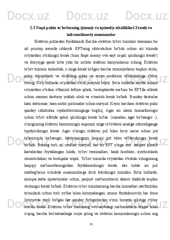 2.3 Naqd pulsiz to‘lovlarning ijtimoiy va iqtisodiy afzalliklari.Texnik va
infratuzilmaviy muammolar
Elektron pullardan foydalanish Barcha elektron to'lov tizimlari taxminan bir
xil   printsip   asosida   ishlaydi.   EPTning   ishtirokchisi   bo'lish   uchun   siz   tizimda
ro'yxatdan   o'tishingiz  kerak  (buni   faqat   rasmiy   veb-sayt  orqali   qilishingiz   kerak!)
va   ehtiyojga   qarab   bitta   yoki   bir   nechta   elektron   hamyonlarini   oching.   Elektron
to'lov tizimini tanlashda, u sizga kerak bo'lgan barcha xususiyatlarni taqdim etishi,
pulni   depozitlash   va   olishning   qulay   va   arzon   usullarini   ta'minlashiga   e'tibor
bering. Ko'p hollarda ro'yxatdan o'tish jarayoni bepul. Ba'zi hollarda saytda onlayn
ro'yxatdan o'tishni  o'tkazish kifoya qiladi, boshqalarida ma'lum bir EPTda ishlash
uchun   maxsus   dasturni   yuklab   olish   va   o'rnatish   kerak   bo'ladi.   Bunday   dasturlar
ham statsionar, ham mobil qurilmalar uchun mavjud. Keyin barchasi elektron pulni
qanday   ishlatishni   rejalashtirishingizga   bog'liq.   Agar   siz   ularni   hizmatlaringiz
uchun   to'lov   sifatida   qabul   qilishingiz   kerak   bo'lsa     (masalan,   agar   bo'lsangiz   -),
o'zingizning elektron hamyoningiz raqamini sizga to'lovlarni amalga oshiradiganga
topshirishingiz   kerak.   Agar   o'zingiz   elektron   pul   bilan   biror   narsa   uchun   pul
to'lamoqchi   bo'lsangiz,   hamyoningizni   haqiqiy   pul   bilan   to'ldirishingiz   kerak
bo'ladi.   Buning   turli   xil   usullari   mavjud,   har   bir   EPT   o'ziga   xos:   xalqaro   plastik
kartalardan   foydalangan   holda,   to'lov   terminallari,   bank   hisoblari,   ayirboshlash
shoxobchalari va boshqalar orqali. To'lov tizimida ro'yxatdan o'tishda o'zingizning
haqiqiy   ma'lumotlaringizdan   foydalanishingiz   kerak,   aks   holda   siz   pul
mablag'larini   echishda   muammolarga   duch   kelishingiz   mumkin.   Ba'zi   hollarda,
ayniqsa   katta   operatsiyalar   uchun,   pasport   ma'lumotlarini   skaner   shaklida   taqdim
etishingiz kerak bo'ladi. Elektron to'lov tizimlarining barcha hizmatlari xavfsizlikni
ta'minlash   uchun   turli   yo'llar   bilan  himoyalangan,   ammo   foydalanuvchi   har   doim
Internetda   etarli   bo'lgan   har   qanday   firibgarlardan   o'zini   himoya   qilishga   e'tibor
berishi   kerak.   Elektron   to'lov   tizimining   veb-saytidagi   ma'lumotlarni   diqqat   bilan
o'qing,   barcha   ko'rsatmalarga   rioya   qiling   va   elektron   hamyonlaringiz   uchun   eng
35 