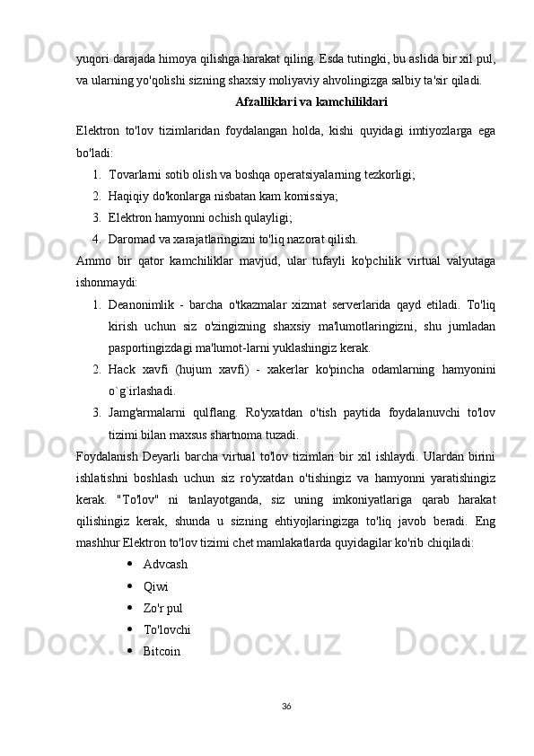 yuqori darajada himoya qilishga harakat qiling. Esda tutingki, bu aslida bir xil pul,
va ularning yo'qolishi sizning shaxsiy moliyaviy ahvolingizga salbiy ta'sir qiladi.
Afzalliklari va kamchiliklari
Elektron   to'lov   tizimlaridan   foydalangan   holda,   kishi   quyidagi   imtiyozlarga   ega
bo'ladi:
1. Tovarlarni sotib olish va boshqa operatsiyalarning tezkorligi;
2. Haqiqiy do'konlarga nisbatan kam komissiya;
3. Elektron hamyonni ochish qulayligi;
4. Daromad va xarajatlaringizni to'liq nazorat qilish.
Ammo   bir   qator   kamchiliklar   mavjud,   ular   tufayli   ko'pchilik   virtual   valyutaga
ishonmaydi:
1. Deanonimlik   -   barcha   o'tkazmalar   xizmat   serverlarida   qayd   etiladi.   To'liq
kirish   uchun   siz   o'zingizning   shaxsiy   ma'lumotlaringizni,   shu   jumladan
pasportingizdagi ma'lumot-larni yuklashingiz kerak.
2. Hack   xavfi   (hujum   xavfi)   -   xakerlar   ko'pincha   odamlarning   hamyonini
o`g`irlashadi.
3. Jamg'armalarni   qulflang.   Ro'yxatdan   o'tish   paytida   foydalanuvchi   to'lov
tizimi bilan maxsus shartnoma tuzadi.
Foydalanish   Deyarli   barcha   virtual   to'lov   tizimlari   bir   xil   ishlaydi.   Ulardan   birini
ishlatishni   boshlash   uchun   siz   ro'yxatdan   o'tishingiz   va   hamyonni   yaratishingiz
kerak.   "To'lov"   ni   tanlayotganda,   siz   uning   imkoniyatlariga   qarab   harakat
qilishingiz   kerak,   shunda   u   sizning   ehtiyojlaringizga   to'liq   javob   beradi.   Eng
mashhur Elektron to'lov tizimi chet mamlakatlarda quyidagilar ko'rib chiqiladi: 
 Advcash 
 Qiwi 
 Zo'r pul 
 To'lovchi 
 Bitcoin
36 