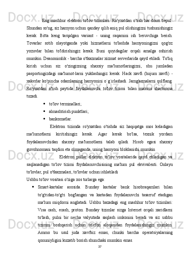                     Eng  mashhur  elektron  to'lov tizimlari. Ro'yxatdan   o'tish  har   doim  bepul.
Shundan so'ng, siz hamyon uchun qanday qilib aniq pul olishingizni tushunishingiz
kerak.   Bitta   keng   tarqalgan   variant   -   uning   raqamini   ish   beruvchiga   berish.
Tovarlar   sotib   olayotganda   yoki   hizmatlarni   to'lashda   hamyoningizni   qog'oz
yozuvlar   bilan   to'ldirishingiz   kerak.   Buni   quyidagilar   orqali   amalga   oshirish
mumkin. Deanonimlik - barcha o'tkazmalar xizmat serverlarida qayd etiladi. To'liq
kirish   uchun   siz   o'zingizning   shaxsiy   ma'lumotlaringizni,   shu   jumladan
pasportingizdagi   ma'lumot-larni   yuklashingiz   kerak.   Hack   xavfi   (hujum   xavfi)   -
xakerlar ko'pincha odamlarning hamyonini o`g`irlashadi. Jamg'armalarni qulflang.
Ro'yxatdan   o'tish   paytida   foydalanuvchi   to'lov   tizimi   bilan   maxsus   shartnoma
tuzadi. 
 to'lov terminallari; 
 almashtirish punktlari; 
 bankomatlar. 
                    Elektron   tizimda   ro'yxatdan   o'tishda   siz   haqiqatga   mos   keladigan
ma'lumotlarni   kiritishingiz   kerak.   Agar   kerak   bo'lsa,   texnik   yordam
foydalanuvchidan   shaxsiy   ma'lumotlarni   talab   qiladi.   Hisob   egasi   shaxsiy
guvohnomani taqdim eta olmaganda, uning hamyoni bloklanishi mumkin
                                  Elektron   pullar   elektron   to'lov   vositalarida   qayd   etiladigan   va
saqlanadigan   to'lov   tizimi   foydalanuvchisining   ma'lum   pul   ekvivalenti.   Onlayn
to'lovlar, pul o'tkazmalari, to'lovlar uchun ishlatiladi
Ushbu to'lov vositasi o'ziga xos turlarga ega: 
 Smart-kartalar   asosida.   Bunday   kartalar   bank   hisobraqamlari   bilan
to'g'ridan-to'g'ri   bog'langan   va   kartadan   foydalanuvchi   tasarruf   etadigan
ma'lum   miqdorni   anglatadi.   Ushbu   bazadagi   eng   mashhur   to'lov   tizimlari:
Visa   cash,   ecash,   proton.   Bunday   tizimlar   sizga   Internet   orqali   xaridlarni
to'lash,   pulni   bir   necha   valyutada   saqlash   imkonini   beradi   va   siz   ushbu
tizimni   boshqarish   uchun   telefon   aloqasidan   foydalanishingiz   mumkin.
Ammo   bu   usul   juda   xavfsiz   emas,   chunki   barcha   operatsiyalarning
qonuniyligini kuzatib borish shunchaki mumkin emas. 
37 