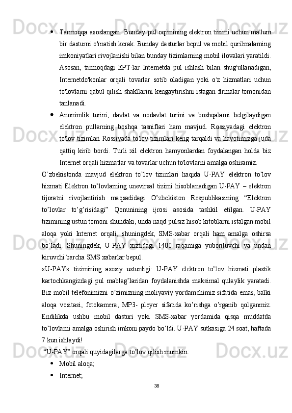  Tarmoqqa asoslangan. Bunday pul oqimining elektron tizimi uchun ma'lum
bir dasturni o'rnatish kerak. Bunday dasturlar bepul va mobil qurilmalarning
imkoniyatlari rivojlanishi bilan bunday tizimlarning mobil ilovalari yaratildi.
Asosan,   tarmoqdagi   EPT-lar   Internetda   pul   ishlash   bilan   shug'ullanadigan,
Internetdo'konlar   orqali   tovarlar   sotib   oladigan   yoki   o'z   hizmatlari   uchun
to'lovlarni qabul qilish shakllarini kengaytirishni istagan firmalar tomonidan
tanlanadi.
 Anonimlik   turini,   davlat   va   nodavlat   turini   va   boshqalarni   belgilaydigan
elektron   pullarning   boshqa   tasniflari   ham   mavjud.   Rossiyadagi   elektron
to'lov tizimlari Rossiyada to'lov tizimlari keng tarqaldi va hayotimizga juda
qattiq   kirib   bordi.   Turli   xil   elektron   hamyonlardan   foydalangan   holda   biz
Internet orqali hizmatlar va tovarlar uchun to'lovlarni amalga oshiramiz.
O’zbekistonda   mavjud   elektron   to’lov   tizimlari   haqida   U-PAY   elektron   to’lov
hizmati   Elektron  to’lovlarning  unevirsal  tizimi   hisoblanadigan   U-PAY  –  elektron
tijoratni   rivojlantirish   maqsadidagi   O’zbekiston   Respublikasining   “Elektron
to’lovlar   to’g’risidagi”   Qonunining   ijrosi   asosida   tashkil   etilgan.   U-PAY
tizimining ustun tomoni shundaki, unda naqd pulsiz hisob kitoblarni istalgan mobil
aloqa   yoki   Internet   orqali,   shuningdek,   SMS-xabar   orqali   ham   amalga   oshirsa
bo’ladi.   Shuningdek,   U-PAY   xiztidagi   1400   raqamiga   yuboriluvchi   va   undan
kiruvchi barcha SMS xabarlar bepul.
«U-PAY»   tizimining   asosiy   ustunligi:   U-PAY   elektron   to’lov   hizmati   plastik
kartochkangizdagi   pul   mablag’laridan   foydalanishda   maksimal   qulaylik   yaratadi.
Biz mobil telefonimizni o’zimizning moliyaviy yordamchimiz sifatida emas, balki
aloqa   vositasi,   fotokamera,   MP3-   pleyer   sifatida   ko’rishga   o’rganib   qolganmiz.
Endilikda   ushbu   mobil   dasturi   yoki   SMS-xabar   yordamida   qisqa   muddatda
to’lovlarni amalga oshirish imkoni paydo bo’ldi. U-PAY sutkasiga 24 soat, haftada
7 kun ishlaydi!
 “U-PAY” orqali quyidagilarga to’lov qilish mumkin: 
 Mobil aloqa; 
 Internet; 
38 