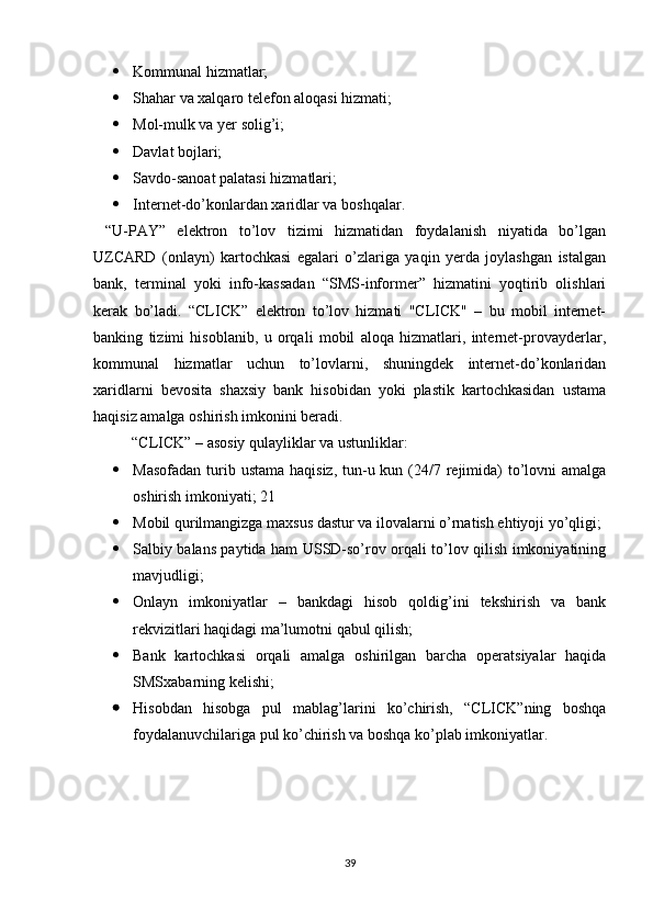  Kommunal hizmatlar; 
 Shahar va xalqaro telefon aloqasi hizmati; 
 Mol-mulk va yer solig’i;
 Davlat bojlari; 
 Savdo-sanoat palatasi hizmatlari; 
 Internet-do’konlardan xaridlar va boshqalar.
  “U-PAY”   elektron   to’lov   tizimi   hizmatidan   foydalanish   niyatida   bo’lgan
UZCARD   (onlayn)   kartochkasi   egalari   o’zlariga   yaqin   yerda   joylashgan   istalgan
bank,   terminal   yoki   info-kassadan   “SMS-informer”   hizmatini   yoqtirib   olishlari
kerak   bo’ladi.   “CLICK”   elektron   to’lov   hizmati   "CLICK"   –   bu   mobil   internet-
banking   tizimi   hisoblanib,   u   orqali   mobil   aloqa   hizmatlari,   internet-provayderlar,
kommunal   hizmatlar   uchun   to’lovlarni,   shuningdek   internet-do’konlaridan
xaridlarni   bevosita   shaxsiy   bank   hisobidan   yoki   plastik   kartochkasidan   ustama
haqisiz amalga oshirish imkonini beradi. 
          “CLICK” – asosiy qulayliklar va ustunliklar: 
 Masofadan  turib ustama  haqisiz,  tun-u kun (24/7 rejimida)  to’lovni  amalga
oshirish imkoniyati; 21
 Mobil qurilmangizga maxsus dastur va ilovalarni o’rnatish ehtiyoji yo’qligi; 
 Salbiy balans paytida ham USSD-so’rov orqali to’lov qilish imkoniyatining
mavjudligi; 
 Onlayn   imkoniyatlar   –   bankdagi   hisob   qoldig’ini   tekshirish   va   bank
rekvizitlari haqidagi ma’lumotni qabul qilish; 
 Bank   kartochkasi   orqali   amalga   oshirilgan   barcha   operatsiyalar   haqida
SMSxabarning kelishi; 
 Hisobdan   hisobga   pul   mablag’larini   ko’chirish,   “CLICK”ning   boshqa
foydalanuvchilariga pul ko’chirish va boshqa ko’plab imkoniyatlar.
39 