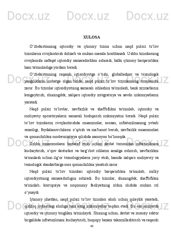 XULOSA
O‘zbekistonning   iqtisodiy   va   ijtimoiy   tizimi   uchun   naqd   pulsiz   to‘lov
tizimlarini rivojlantirish dolzarb va muhim masala hisoblanadi. Ushbu tizimlarning
rivojlanishi   nafaqat   iqtisodiy   samaradorlikni   oshiradi,   balki   ijtimoiy   barqarorlikni
ham ta'minlashga yordam beradi.
O‘zbekistonning   raqamli   iqtisodiyotga   o‘tishi,   globallashuv   va   texnologik
yangiliklarni   inobatga   olgan   holda,   naqd   pulsiz   to‘lov   tizimlarining   rivojlanishi
zarur. Bu tizimlar iqtisodiyotning samarali ishlashini ta'minlash, bank xizmatlarini
kengaytirish,   shuningdek,   xalqaro   iqtisodiy   integratsiya   va   savdo   imkoniyatlarini
yaratadi.
Naqd   pulsiz   to‘lovlar,   xavfsizlik   va   shaffoflikni   ta'minlab,   iqtisodiy   va
moliyaviy   operatsiyalarni   samarali   boshqarish   imkoniyatini   beradi.   Naqd   pulsiz
to‘lov   tizimlarini   rivojlantirishda   muammolar,   asosan,   infratuzilmaning   yetarli
emasligi,   foydalanuvchilarni   o‘qitish   va   ma'lumot   berish,   xavfsizlik   muammolari
va qonunchilikni modernizatsiya qilishda namoyon bo‘lmoqda.
Ushbu   muammolarni   bartaraf   etish   uchun   davlat   tomonidan   infratuzilmani
kuchaytirish,   o‘quv   dasturlari   va   targ‘ibot   ishlarini   amalga   oshirish,   xavfsizlikni
ta'minlash   uchun   ilg‘or   texnologiyalarni   joriy   etish,   hamda   xalqaro   moliyaviy   va
texnologik standartlarga mos qonunchilikni yaratish zarur.
Naqd   pulsiz   to‘lov   tizimlari   iqtisodiy   barqarorlikni   ta'minlab,   milliy
iqtisodiyotning   samaradorligini   oshiradi.   Bu   tizimlar,   shuningdek,   shaffoflikni
ta'minlab,   korrupsiya   va   noqonuniy   faoliyatning   oldini   olishda   muhim   rol
o‘ynaydi.
Ijtimoiy   jihatdan,   naqd   pulsiz   to‘lov   tizimlari   aholi   uchun   qulaylik   yaratadi,
qishloq joylaridagi aholiga ham keng imkoniyatlar taqdim etadi. Bu esa jamiyatda
iqtisodiy va ijtimoiy tenglikni ta'minlaydi. Shuning uchun, davlat va xususiy sektor
birgalikda infratuzilmani kuchaytirish, huquqiy bazani takomillashtirish va raqamli
40 