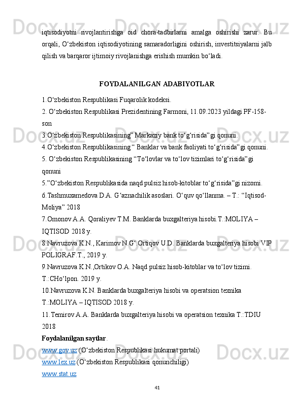 iqtisodiyotni   rivojlantirishga   oid   chora-tadbirlarni   amalga   oshirishi   zarur.   Bu
orqali, O‘zbekiston iqtisodiyotining samaradorligini oshirish, investitsiyalarni jalb
qilish va barqaror ijtimoiy rivojlanishga erishish mumkin bo‘ladi.
FOYDALANILGAN ADABIYOTLAR
1.O‘zbekiston Respublikasi Fuqarolik kodeksi.
2 . O‘zbekiston Respublikasi Prezidentining Farmoni, 11.09.2023 yildagi PF-158-
son
3.O‘zbekiston Respublikasining” Markaziy bank to‘g‘risida”gi qonuni.
4.O‘zbekiston Respublikasining “ Banklar va bank faoliyati to‘g‘risida”gi qonuni.
5 .  O‘zbekiston Respublikasining  “ To‘lovlar va to‘lov tizimlari to‘g‘risida ”gi 
qonuni
5 .” O‘zbekiston Respublikasida naqd pulsiz hisob-kitoblar to‘g‘risida”gi nizomi.
6.Tashmuxamedova D.A. G‘aznachilik asoslari. O‘quv qo‘llanma. – T.: “Iqtisod-
Moliya” 2018
7.Omonov A.A. Qoraliyev T.M. Banklarda buxgalteriya hisobi.T.:MOLIYA – 
IQTISOD 2018 y.
8.Navruzova K.N., Karimov N.G‘.Ortiqov U.D. Banklarda buxgalteriya hisobi VIP
POLIGRAF.T., 2019 y.
9.Navruzova K.N.,Ortikov O.A. Naqd pulsiz hisob-kitoblar va to‘lov tizimi. 
T.:CHo‘lpon. 2019 y.
10.Navruzova K.N. Banklarda buxgalteriya hisobi va operatsion texnika 
T.:MOLIYA – IQTISOD 2018 y.
11.Temirov A.A. Banklarda buxgalteriya hisobi va operatsion texnika T.:TDIU 
2018
Foydalanilgan saytlar .
www.gov.uz  (O‘zbekiston Respublikasi hukumat portali)
www.lex.uz  (O‘zbekiston Respublikasi qonunchiligi)
www.stat.uz  
41 