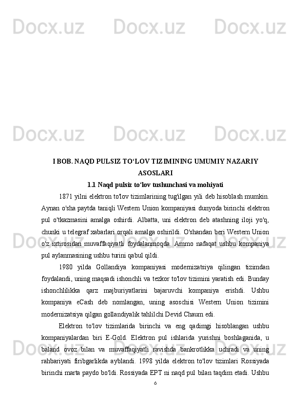 I BOB. NAQD PULSIZ TO‘LOV TIZIMINING UMUMIY NAZARIY
ASOSLARI
1.1 Naqd pulsiz to‘lov tushunchasi va mohiyati
1871 yilni elektron to'lov tizimlarining tug'ilgan yili deb hisoblash mumkin.
Aynan o'sha paytda taniqli Western Union kompaniyasi dunyoda birinchi elektron
pul   o'tkazmasini   amalga   oshirdi.   Albatta,   uni   elektron   deb   atashning   iloji   yo'q,
chunki u telegraf xabarlari orqali amalga oshirildi. O'shandan beri Western Union
o'z   ixtirosidan   muvaffaqiyatli   foydalanmoqda.   Ammo   nafaqat   ushbu   kompaniya
pul aylanmasining ushbu turini qabul qildi.
1980   yilda   Gollandiya   kompaniyasi   modernizatsiya   qilingan   tizimdan
foydalandi, uning maqsadi ishonchli va tezkor to'lov tizimini yaratish edi. Bunday
ishonchlilikka   qarz   majburiyatlarini   bajaruvchi   kompaniya   erishdi.   Ushbu
kompaniya   eCash   deb   nomlangan,   uning   asoschisi   Western   Union   tizimini
modernizatsiya qilgan gollandiyalik tahlilchi Devid Chaum edi.
Elektron   to'lov   tizimlarida   birinchi   va   eng   qadimgi   hisoblangan   ushbu
kompaniyalardan   biri   E-Gold.   Elektron   pul   ishlarida   yurishni   boshlaganida,   u
baland   ovoz   bilan   va   muvaffaqiyatli   ravishda   bankrotlikka   uchradi   va   uning
rahbariyati   firibgarlikda   ayblandi.   1998   yilda   elektron   to'lov   tizimlari   Rossiyada
birinchi marta paydo bo'ldi. Rossiyada EPT ni naqd pul bilan taqdim etadi. Ushbu
6 