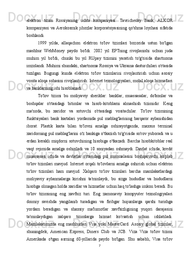 elektron   tizim   Rossiyaning   uchta   kompaniyasi:   Tavrichesky   Bank,   ALKOR
kompaniyasi  va   Aerokosmik   jihozlar  korporatsiyasining   qo'shma  loyihasi   sifatida
boshlandi.
1999   yilda,   allaqachon   elektron   to'lov   tizimlari   bozorida   ustun   bo'lgan
mashhur   WebMoney   paydo   bo'ldi.   2002   yil   EPTning   rivojlanishi   uchun   juda
muhim   yil   bo'ldi,   chunki   bu   yil   RUpay   tizimini   yaratish   to'g'risida   shartnoma
imzolandi. Muhimi shundaki, shartnoma Rossiya va Ukraina dasturchilari o'rtasida
tuzilgan.   Bugungi   kunda   elektron   to'lov   tizimlarini   rivojlantirish   uchun   asosiy
vosita aloqa sohasini rivojlantirish: Internet texnologiyalari, mobil aloqa hizmatlari
va banklarning ishi hisoblanadi.
To'lov   tizimi   bu   moliyaviy   sheriklar:   banklar,   muassasalar,   do'konlar   va
boshqalar   o'rtasidagi   bitimlar   va   hisob-kitoblarni   almashish   tizimidir.   Keng
ma'noda,   bu   xaridor   va   sotuvchi   o'rtasidagi   vositachilar.   To'lov   tizimining
funktsiyalari   bank   kartalari   yordamida   pul   mablag'larining   barqaror   aylanishidan
iborat.   Plastik   karta   bilan   to'lovni   amalga   oshirayotganda,   maxsus   terminal
xaridorning pul mablag'larini o'z bankiga o'tkazish to'g'risida so'rov yuboradi va u
erdan kerakli  miqdorni sotuvchining hisobiga o'tkazadi. Barcha hisobkitoblar real
vaqt   rejimida   amalga   oshiriladi   va   10   soniyadan   oshmaydi.   Davlat   ichida,   kredit
muassasasi   ichida   va   davlatlar   o'rtasidagi   pul   muomalasini   boshqaruvchi   ko'plab
to'lov  tizimlari   mavjud.   Internet   orqali   to'lovlarni   amalga   oshirish   uchun  elektron
to'lov   tizimlari   ham   mavjud.   Xalqaro   to'lov   tizimlari   barcha   mamlakatlardagi
moliyaviy   aylanmalarga   kirishni   ta'minlaydi,   bu   sizga   hududlar   va   hududlarni
hisobga olmagan holda xaridlar va hizmatlar uchun haq to'lashga imkon beradi. Bu
to'lov   tizimining   eng   xavfsiz   turi.   Eng   zamonaviy   kompyuter   texnologiyalari
doimiy   ravishda   yangilanib   turadigan   va   firibgar   hujumlarga   qarshi   turishga
yordam   beradigan   va   shaxsiy   ma'lumotlar   xavfsizligining   yuqori   darajasini
ta'minlaydigan   xalqaro   tizimlarga   hizmat   ko'rsatish   uchun   ishlatiladi.
Mamlakatimizda   eng   mashhurlari   Visa   yoki   MasterCard.   Asosiy   global   tizimlar,
shuningdek,   American   Express,   Diners   Club   va   JCB.   Viza   Viza   to'lov   tizimi
Amerikada   o'tgan   asrning   60-yillarida   paydo   bo'lgan.   Shu   sababli,   Visa   to'lov
7 