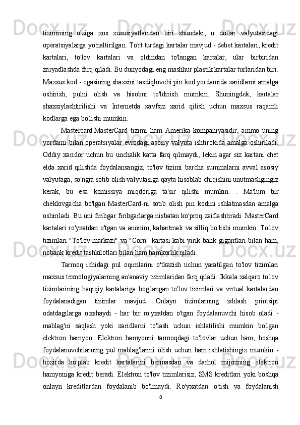 tizimining   o'ziga   xos   xususiyatlaridan   biri   shundaki,   u   dollar   valyutasidagi
operatsiyalarga yo'naltirilgan. To'rt turdagi kartalar mavjud - debet kartalari, kredit
kartalari,   to'lov   kartalari   va   oldindan   to'langan   kartalar,   ular   birbiridan
zaryadlashda farq qiladi. Bu dunyodagi eng mashhur plastik kartalar turlaridan biri.
Maxsus kod - egasining shaxsini tasdiqlovchi pin kod yordamida xaridlarni amalga
oshirish,   pulni   olish   va   hisobni   to'ldirish   mumkin.   Shuningdek,   kartalar
shaxsiylashtirilishi   va   Internetda   xavfsiz   xarid   qilish   uchun   maxsus   raqamli
kodlarga ega bo'lishi mumkin.
Mastercard.MasterCard   tizimi   ham   Amerika   kompaniyasidir,   ammo   uning
yordami  bilan operatsiyalar  evrodagi asosiy  valyuta ishtirokida amalga oshiriladi.
Oddiy   xaridor   uchun   bu   unchalik   katta   farq   qilmaydi,   lekin   agar   siz   kartani   chet
elda   xarid   qilishda   foydalansangiz,   to'lov   tizimi   barcha   summalarni   avval   asosiy
valyutaga, so'ngra sotib olish valyutasiga qayta hisoblab chiqishini unutmasligingiz
kerak,   bu   esa   komissiya   miqdoriga   ta'sir   qilishi   mumkin.   .   Ma'lum   bir
cheklovgacha   bo'lgan   MasterCard-ni   sotib   olish   pin   kodini   ishlatmasdan   amalga
oshiriladi. Bu uni firibgar firibgarlarga nisbatan ko'proq zaiflashtiradi. MasterCard
kartalari ro'yxatdan o'tgan va anonim, kabartmalı va silliq bo'lishi mumkin. To'lov
tizimlari "To'lov markazi" va "Corn" kartasi kabi yirik bank gigantlari bilan ham,
nobank kredit tashkilotlari bilan ham hamkorlik qiladi.
Tarmoq   ichidagi   pul   oqimlarini   o'tkazish   uchun   yaratilgan   to'lov   tizimlari
maxsus texnologiyalarning an'anaviy tizimlaridan farq qiladi. Ikkala xalqaro to'lov
tizimlarining   haqiqiy   kartalariga   bog'langan   to'lov   tizimlari   va   virtual   kartalardan
foydalanadigan   tizimlar   mavjud.   Onlayn   tizimlarning   ishlash   printsipi
odatdagilarga   o'xshaydi   -   har   bir   ro'yxatdan   o'tgan   foydalanuvchi   hisob   oladi   -
mablag'ni   saqlash   yoki   xaridlarni   to'lash   uchun   ishlatilishi   mumkin   bo'lgan
elektron   hamyon.   Elektron   hamyonni   tarmoqdagi   to'lovlar   uchun   ham,   boshqa
foydalanuvchilarning   pul   mablag'larini   olish   uchun   ham   ishlatishingiz   mumkin   -
hozirda   ko'plab   kredit   kartalarini   bermasdan   va   darhol   mijozning   elektron
hamyoniga kredit  beradi. Elektron to'lov  tizimlarisiz,  SMS kreditlari  yoki  boshqa
onlayn   kreditlardan   foydalanib   bo'lmaydi.   Ro'yxatdan   o'tish   va   foydalanish
8 