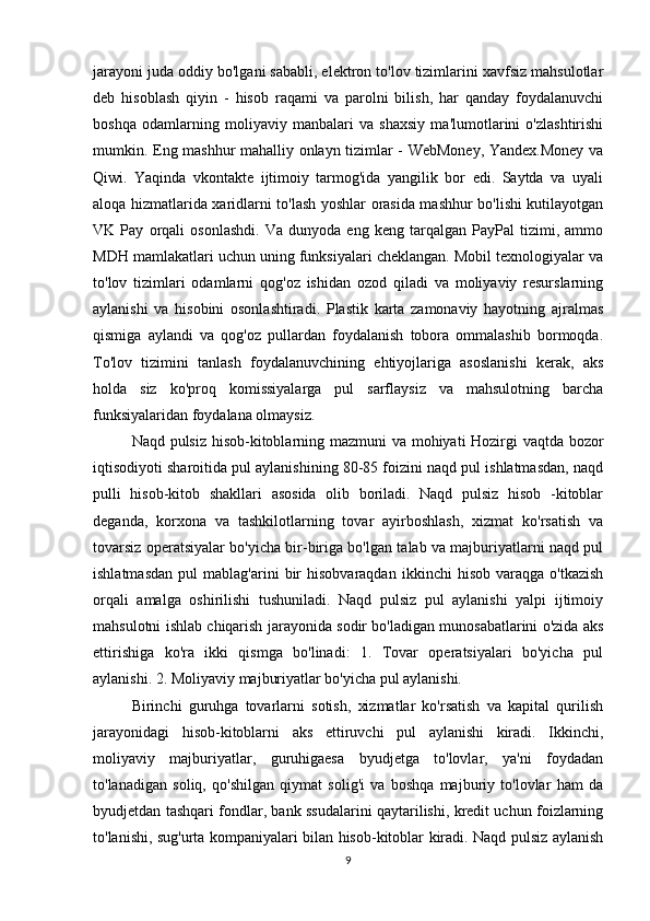 jarayoni juda oddiy bo'lgani sababli, elektron to'lov tizimlarini xavfsiz mahsulotlar
deb   hisoblash   qiyin   -   hisob   raqami   va   parolni   bilish,   har   qanday   foydalanuvchi
boshqa   odamlarning   moliyaviy   manbalari   va   shaxsiy   ma'lumotlarini   o'zlashtirishi
mumkin. Eng mashhur mahalliy onlayn tizimlar - WebMoney, Yandex.Money va
Qiwi.   Yaqinda   vkontakte   ijtimoiy   tarmog'ida   yangilik   bor   edi.   Saytda   va   uyali
aloqa hizmatlarida xaridlarni to'lash yoshlar orasida mashhur bo'lishi kutilayotgan
VK   Pay   orqali   osonlashdi.   Va   dunyoda   eng   keng   tarqalgan   PayPal   tizimi,   ammo
MDH mamlakatlari uchun uning funksiyalari cheklangan. Mobil texnologiyalar va
to'lov   tizimlari   odamlarni   qog'oz   ishidan   ozod   qiladi   va   moliyaviy   resurslarning
aylanishi   va   hisobini   osonlashtiradi.   Plastik   karta   zamonaviy   hayotning   ajralmas
qismiga   aylandi   va   qog'oz   pullardan   foydalanish   tobora   ommalashib   bormoqda.
To'lov   tizimini   tanlash   foydalanuvchining   ehtiyojlariga   asoslanishi   kerak,   aks
holda   siz   ko'proq   komissiyalarga   pul   sarflaysiz   va   mahsulotning   barcha
funksiyalaridan foydalana olmaysiz.
Naqd pulsiz hisob-kitoblarning mazmuni  va mohiyati Hozirgi vaqtda bozor
iqtisodiyoti sharoitida pul aylanishining 80-85 foizini naqd pul ishlatmasdan, naqd
pulli   hisob-kitob   shakllari   asosida   olib   boriladi.   Naqd   pulsiz   hisob   -kitoblar
deganda,   korxona   va   tashkilotlarning   tovar   ayirboshlash,   xizmat   ko'rsatish   va
tovarsiz operatsiyalar bo'yicha bir-biriga bo'lgan talab va majburiyatlarni naqd pul
ishlatmasdan   pul   mablag'arini   bir   hisobvaraqdan   ikkinchi   hisob   varaqga   o'tkazish
orqali   amalga   oshirilishi   tushuniladi.   Naqd   pulsiz   pul   aylanishi   yalpi   ijtimoiy
mahsulotni ishlab chiqarish jarayonida sodir bo'ladigan munosabatlarini o'zida aks
ettirishiga   ko'ra   ikki   qismga   bo'linadi:   1.   Tovar   operatsiyalari   bo'yicha   pul
aylanishi. 2. Moliyaviy majburiyatlar bo'yicha pul aylanishi.
Birinchi   guruhga   tovarlarni   sotish,   xizmatlar   ko'rsatish   va   kapital   qurilish
jarayonidagi   hisob-kitoblarni   aks   ettiruvchi   pul   aylanishi   kiradi.   Ikkinchi,
moliyaviy   majburiyatlar,   guruhigaesa   byudjetga   to'lovlar,   ya'ni   foydadan
to'lanadigan   soliq,   qo'shilgan   qiymat   solig'i   va   boshqa   majburiy   to'lovlar   ham   da
byudjetdan tashqari fondlar, bank ssudalarini qaytarilishi, kredit uchun foizlarning
to'lanishi, sug'urta kompaniyalari bilan hisob-kitoblar kiradi. Naqd pulsiz aylanish
9 