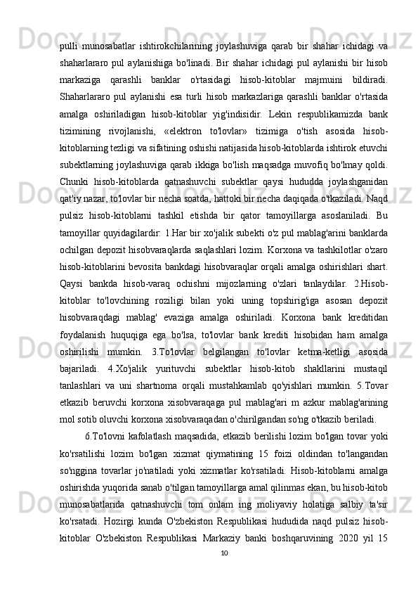 pulli   munosabatlar   ishtirokchilarining   joylashuviga   qarab   bir   shahar   ichidagi   va
shaharlararo   pul   aylanishiga   bo'linadi.   Bir   shahar   ichidagi   pul   aylanishi   bir   hisob
markaziga   qarashli   banklar   o'rtasidagi   hisob-kitoblar   majmuini   bildiradi.
Shaharlararo   pul   aylanishi   esa   turli   hisob   markazlariga   qarashli   banklar   o'rtasida
amalga   oshiriladigan   hisob-kitoblar   yig'indisidir.   Lekin   respublikamizda   bank
tizimining   rivojlanishi,   «elektron   to'lovlar»   tizimiga   o'tish   asosida   hisob-
kitoblarning tezligi va sifatining oshishi natijasida hisob-kitoblarda ishtirok etuvchi
subektlarning joylashuviga qarab ikkiga bo'lish maqsadga muvofiq bo'lmay qoldi.
Chunki   hisob-kitoblarda   qatnashuvchi   subektlar   qaysi   hududda   joylashganidan
qat'iy nazar, to'lovlar bir necha soatda, hattoki bir necha daqiqada o'tkaziladi. Naqd
pulsiz   hisob-kitoblarni   tashkil   etishda   bir   qator   tamoyillarga   asoslaniladi.   Bu
tamoyillar quyidagilardir: 1.Har bir xo'jalik subekti o'z pul mablag'arini banklarda
ochilgan depozit hisobvaraqlarda saqlashlari lozim. Korxona va tashkilotlar o'zaro
hisob-kitoblarini bevosita bankdagi hisobvaraqlar  orqali amalga oshirishlari shart.
Qaysi   bankda   hisob-varaq   ochishni   mijozlarning   o'zlari   tanlaydilar.   2.Hisob-
kitoblar   to'lovchining   roziligi   bilan   yoki   uning   topshirig'iga   asosan   depozit
hisobvaraqdagi   mablag'   evaziga   amalga   oshiriladi.   Korxona   bank   kreditidan
foydalanish   huquqiga   ega   bo'lsa,   to'lovlar   bank   krediti   hisobidan   ham   amalga
oshirilishi   mumkin.   3.To'lovlar   belgilangan   to'lovlar   ketma-ketligi   asosida
bajariladi.   4.Xo'jalik   yurituvchi   subektlar   hisob-kitob   shakllarini   mustaqil
tanlashlari   va   uni   shartnoma   orqali   mustahkamlab   qo'yishlari   mumkin.   5.Tovar
etkazib   beruvchi   korxona   xisobvaraqaga   pul   mablag'ari   m   azkur   mablag'arining
mol sotib oluvchi korxona xisobvaraqadan o'chirilgandan so'ng o'tkazib beriladi.
6.To'lovni kafolatlash maqsadida, etkazib berilishi  lozim bo'lgan tovar yoki
ko'rsatilishi   lozim   bo'lgan   xizmat   qiymatining   15   foizi   oldindan   to'langandan
so'nggina   tovarlar   jo'natiladi   yoki   xizmatlar   ko'rsatiladi.   Hisob-kitoblarni   amalga
oshirishda yuqorida sanab o'tilgan tamoyillarga amal qilinmas ekan, bu hisob-kitob
munosabatlarida   qatnashuvchi   tom   onlam   ing   moliyaviy   holatiga   salbiy   ta'sir
ko'rsatadi.   Hozirgi   kunda   O'zbekiston   Respublikasi   hududida   naqd   pulsiz   hisob-
kitoblar   O'zbekiston   Respublikasi   Markaziy   banki   boshqaruvining   2020   yil   15
10 