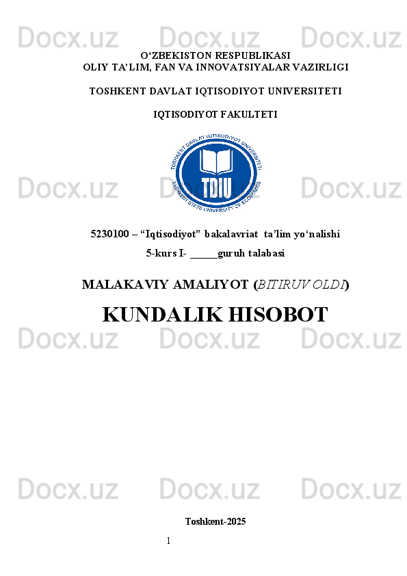 1O ʻ ZBEKISTON RESPUBLIKASI
OLIY TA’LIM,  FAN VA INNOVATSIYALAR  VAZIRLIGI
TOSHKENT  DAVLAT IQTISODIYOT UNIVERSITETI
IQTISODIYOT FAKULTETI
5230100 – “Iqtisodiyot” bakalavriat  ta’lim yo‘nalishi
5 -kurs I- _____guruh talabasi 
MALAKAVIY AMALIYOT  ( BITIRUV OLDI ) 
KUNDALIK HISOBOT
Toshkent - 2025 
