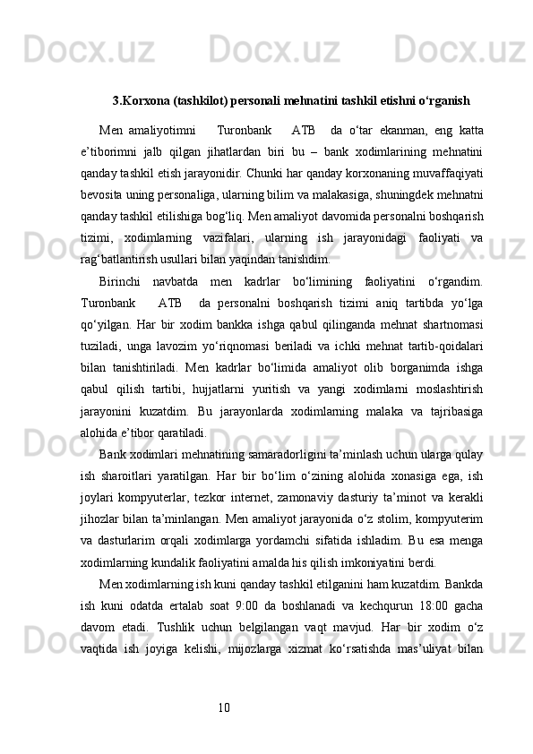 103. Korxona (tashkilot) personali mehnatini tashkil etishni o‘rganish
Men   amaliyotimni       Turonbank       ATB     da   o‘tar   ekanman,   eng   katta
e’tiborimni   jalb   qilgan   jihatlardan   biri   bu   –   bank   xodimlarining   mehnatini
qanday tashkil etish jarayonidir. Chunki har qanday korxonaning muvaffaqiyati
bevosita uning personaliga, ularning bilim va malakasiga, shuningdek mehnatni
qanday tashkil etilishiga bog‘liq. Men amaliyot davomida personalni boshqarish
tizimi,   xodimlarning   vazifalari,   ularning   ish   jarayonidagi   faoliyati   va
rag‘batlantirish usullari bilan yaqindan tanishdim.
Birinchi   navbatda   men   kadrlar   bo‘limining   faoliyatini   o‘rgandim.
Turonbank       ATB     da   personalni   boshqarish   tizimi   aniq   tartibda   yo‘lga
qo‘yilgan.   Har   bir   xodim   bankka   ishga   qabul   qilinganda   mehnat   shartnomasi
tuziladi,   unga   lavozim   yo‘riqnomasi   beriladi   va   ichki   mehnat   tartib-qoidalari
bilan   tanishtiriladi.   Men   kadrlar   bo‘limida   amaliyot   olib   borganimda   ishga
qabul   qilish   tartibi,   hujjatlarni   yuritish   va   yangi   xodimlarni   moslashtirish
jarayonini   kuzatdim.   Bu   jarayonlarda   xodimlarning   malaka   va   tajribasiga
alohida e’tibor qaratiladi.
Bank xodimlari mehnatining samaradorligini ta’minlash uchun ularga qulay
ish   sharoitlari   yaratilgan.   Har   bir   bo‘lim   o‘zining   alohida   xonasiga   ega,   ish
joylari   kompyuterlar,   tezkor   internet,   zamonaviy   dasturiy   ta’minot   va   kerakli
jihozlar bilan ta’minlangan. Men amaliyot jarayonida o‘z stolim, kompyuterim
va   dasturlarim   orqali   xodimlarga   yordamchi   sifatida   ishladim.   Bu   esa   menga
xodimlarning kundalik faoliyatini amalda his qilish imkoniyatini berdi.
Men xodimlarning ish kuni qanday tashkil etilganini ham kuzatdim. Bankda
ish   kuni   odatda   ertalab   soat   9:00   da   boshlanadi   va   kechqurun   18:00   gacha
davom   etadi.   Tushlik   uchun   belgilangan   vaqt   mavjud.   Har   bir   xodim   o‘z
vaqtida   ish   joyiga   kelishi,   mijozlarga   xizmat   ko‘rsatishda   mas’uliyat   bilan 